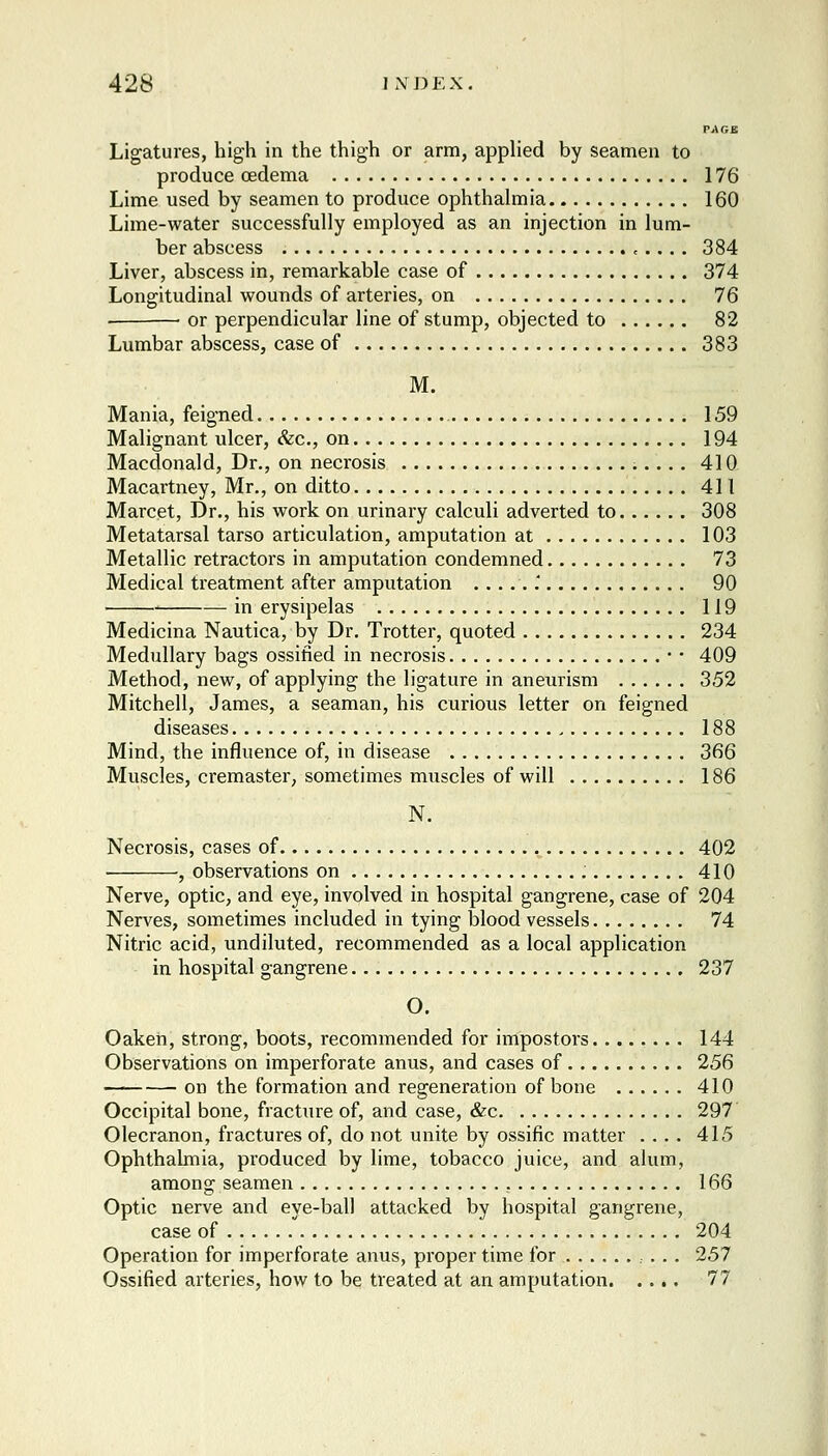 PAGB Ligatures, high in the thigh or arm, applied by seamen to produce oedema 176 Lime used by seamen to produce ophthalmia 160 Lime-water successfully employed as an injection in lum- ber abscess , ... . 384 Liver, abscess in, remarkable case of 374 Longitudinal wouuds of arteries, on 76 ■ or perpendicular line of stump, objected to 82 Lumbar abscess, case of 383 M. Mania, feigned 159 Malignant ulcer, &c., on 194 Macdonald, Dr., on necrosis 410 Macartney, Mr., on ditto 411 Marcet, Dr., his work on urinary calculi adverted to 308 Metatarsal tarso articulation, amputation at 103 Metallic retractors in amputation condemned 73 Medical treatment after amputation ......' 90 ■ in erysipelas 119 Medicina Nautica, by Dr. Trotter, quoted 234 Medullary bags ossified in necrosis • • 409 Method, new, of applying the ligature in aneurism 352 Mitchell, James, a seaman, his curious letter on feigned diseases 188 Mind, the influence of, in disease 366 Muscles, cremaster, sometimes muscles of will 186 N. Necrosis, cases of 402 ■ , observations on 410 Nerve, optic, and eye, involved in hospital gangrene, case of 204 Nerves, sometimes included in tying blood vessels 74 Nitric acid, undiluted, recommended as a local application in hospital gangrene 237 O. Oaken, strong, boots, recommended for impostors........ 144 Observations on imperforate anus, and cases of 256 on the formation and regeneration of bone 410 Occipital bone, fracture of, and case, &c 297 Olecranon, fractures of, do not unite by ossific matter .... 415 Ophthalmia, produced by lime, tobacco juice, and alum, among seamen , 166 Optic nerve and eye-ball attacked by hospital gangrene, case of 204 Operation for imperforate anus, proper time for 257 Ossified arteries, how to be treated at an amputation 77