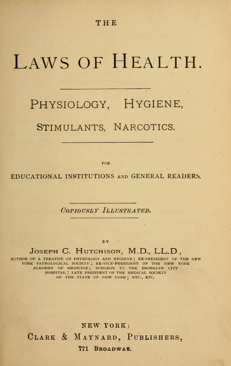 THE Laws of Health Physiology, Hygiene; Stimulants, Narcotics. EDUCATIONAL INSTITUTIONS and GENERAL READERS. Copiously Illustrated. Joseph C. Hutchison, M.D., LL.D , AUTHOR OF A TREATISE ON PHYSIOLOGY AND HYGIENE ; EX-PRESIDENT OF THE NEW YORK PATHOLOGICAL SOCIETY ; EX-VICE-PRESIDENT OF THE NEW YORK ACADEMY OF MEDICINE ; SURGEON TO THE BROOKLYN CITY HOSPITAL ; LATE PRESIDENT OF THE MEDICAL SOCIETY OF THE STATE OF NEW YORK J ETC., ETC. NEW YORK: Clark & Maynard, Publishers, 771 Broadway.