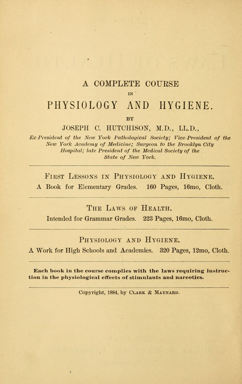 A COMPLETE COURSE PHYSIOLOGY AND HYGIENE. BY JOSEPH C. HUTCHISON, M.D., LL.D., Ex-President of the Neio York Pathological Society; Vice-President of the New York Academy of Medicine; Surgeon to the Brooklyn City Hospital; late President of the Medical Society of the State of New York. Fikst Lessons in Physiology and Hygiene. A Book for Elementary Grades. 160 Pages, 16mo, Cloth. The Laws of Health. Intended for Grammar Grades. 223 Pages, 16mo, Cloth. Physiology and Hygiene. A Work for High Schools and Academies. 320 Pages, 12mo, Cloth. Each book in the course complies with the laws requiring instruc- tion in the physiological effects of stimulants and narcotics. Copyright, 1884, by Clark & Maynard.