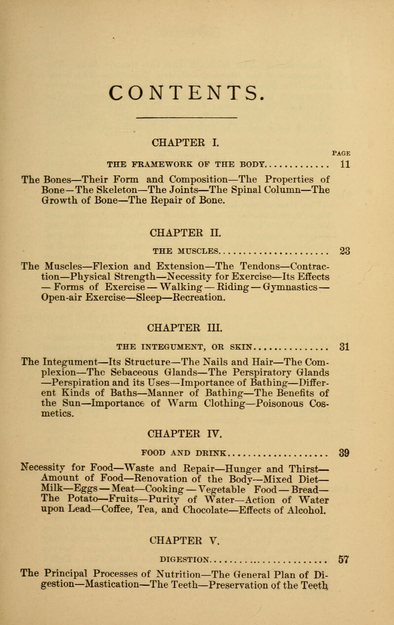 CONTENTS. CHAPTER I. PAGE THE FRAMEWORK OF THE BODY 11 The Bones—Their Form and Composition—The Properties of Bone—The Skeleton—The Joints—The Spinal Column—The Growth of Bone—The Repair of Bone. CHAPTER H. THE MUSCLES 23 The Muscles—Flexion and Extension—The Tendons—Contrac- tion—Physical Strength—Necessity for Exercise—Its Effects — Forms of Exercise — Walking — Riding — Gymnastics— Open-air Exercise—Sleep—Recreation. CHAPTER IH. THE INTEGUMENT, OR SKIN 31 The Integument—Its Structure—The Nails and Hair—The Com- plexion—The Sebaceous Glands—The Perspiratory Glands —Perspiration and its Uses—Importance of Bathing—Differ- ent Kinds of Baths—Manner of Bathing—The Benefits of the Sun—Importance of Warm Clothing—Poisonous Cos- metics. CHAPTER IV. FOOD AND DRTNK 39 Necessity for Food—Waste and Repair—Hunger and Thirst— Amount of Food—Renovation of the Body—Mixed Diet— Milk—Eggs — Meat—Cooking — Vegetable * Food — Bread— The Potato—Fruits—Purity of Water—Action of Water upon Lead—Coffee, Tea, and Chocolate—Effects of Alcohol. CHAPTER V. DIGESTION 57 The Principal Processes of Nutrition—The General Plan of Di- gestion—Mastication—The Teeth—Preservation of the Teeth,