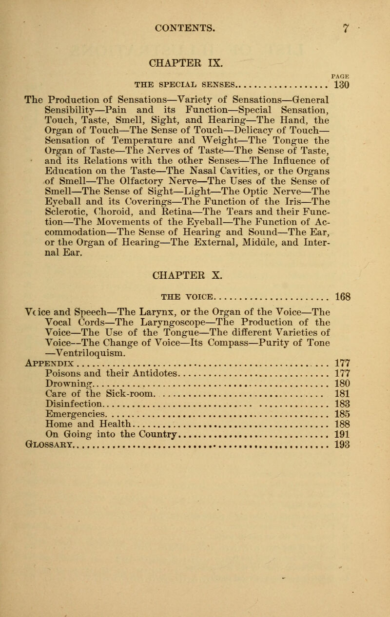 CHAPTER IX. PAGE THE SPECIAL SENSES 130 The Production of Sensations—Variety of Sensations—General Sensibility—Pain and its Function—Special Sensation, Touch, Taste, Smell, Sight, and Hearing—The Hand, the Organ of Touch—The Sense of Touch—Delicacy of Touch— Sensation of Temperature and Weight—The Tongue the Organ of Taste—The Nerves of Taste—The Sense of Taste, and its Relations with the other Senses—The Influence of Education on the Taste—The Nasal Cavities, or the Organs of Smell—The Olfactory Nerve—The Uses of the Sense of Smell—The Sense of Sight—Light—The Optic Nerve—The Eyeball and its Coverings—The Function of the Iris—The Sclerotic, Choroid, and Retina—The Tears and their Func- tion—The Movements of the Eyeball—The Function of Ac- commodation—The Sense of Hearing and Sound—The Ear, or the Organ of Hearing—The External, Middle, and Inter- nal Ear. CHAPTER X. THE VOICE 168 Vc ice and Speech—The Larynx, or the Organ of the Voice—The Vocal Cords—The Laryngoscope—The Production of the Voice—The Use of the Tongue—The different Varieties of Voice—The Change of Voice—Its Compass—Purity of Tone —Ventriloquism. Appendix 177 Poisons and their Antidotes 177 Drowning 180 Care of the Sick-room. 181 Disinfection 183 Emergencies 185 Home and Health 188 On Going into the Country 191 Glossary 193