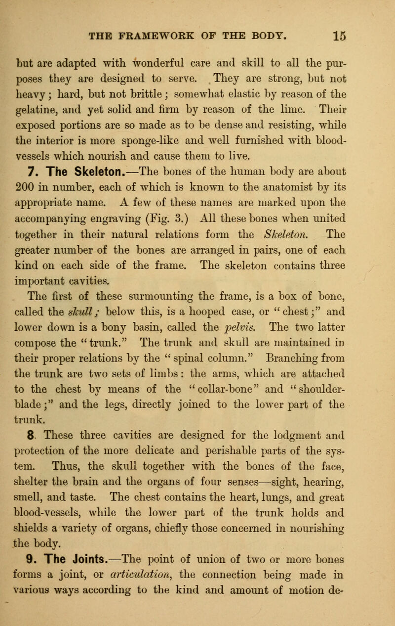 but are adapted with wonderful care and skill to all the pur- poses they are designed to serve. They are strong, but not heavy; hard, but not brittle; somewhat elastic by reason of the gelatine, and yet solid and firm by reason of the lime. Their exposed portions are so made as to be dense and resisting, while the interior is more sponge-like and well furnished with blood- vessels which nourish and cause them to live. 7. The Skeleton.—The bones of the human body are about 200 in number, each of which is known to the anatomist by its appropriate name. A few of these names are marked upon the accompanying engraving (Fig. 3.) All these bones when united together in their natural relations form the Skeleton. The greater number of the bones are arranged in pairs, one of each kind on each side of the frame. The skeleton contains three important cavities. The first of these surmounting the frame, is a box of bone, called the skull; below this, is a hooped case, or chest; and lower down is a bony basin, called the pelvis. The two latter compose the  trunk. The trunk and skull are maintained in their proper relations by the  spinal column. Branching from the trunk are two sets of limbs: the arms, which are attached to the chest by means of the collar-bone and shoulder- blade; and the legs, directly joined to the lower part of the trunk. 8- These three cavities are designed for the lodgment and protection of the more delicate and perishable parts of the sys- tem. Thus, the skull together with the bones of the face, shelter the brain and the organs of four senses—sight, hearing, smell, and taste. The chest contains the heart, lungs, and great blood-vessels, while the lower part of the trunk holds and shields a variety of organs, chiefly those concerned in nourishing the body. 9. The Joints.—The point of union of two or more bones forms a joint, or articulation, the connection being made in various ways according to the kind and amount of motion de-