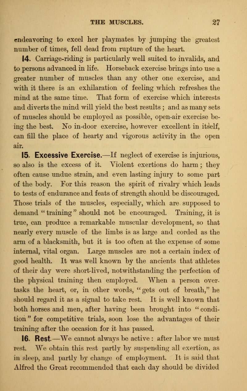 endeavoring to excel her playmates by jumping the greatest number of times, fell dead from rupture of the heart. 14. Carriage-riding is particularly well suited to invalids, and to persons advanced in life. Horseback exercise brings into use a greater number of muscles than any other one exercise, and with it there is an exhilaration of feeling which refreshes the mind at the same time. That form of exercise which interests and diverts the mind will yield the best results ; and as many sets of muscles should be employed as possible, open-air exercise be- ing the best. No in-door exercise, however excellent in itself, can fill the place of hearty and vigorous activity in the open air. 15. Excessive Exercise.—If neglect of exercise is injurious, so also is the excess of it. Violent exertions do harm; they often cause undue strain, and even lasting injury to some part of the body. For this reason the spirit of rivalry which leads to tests of endurance and feats of strength should be discouraged. Those trials of the muscles, especially, which are supposed to demand  training  should not be encouraged. Training, it is true, can produce a remarkable muscular development, so that nearly every muscle of the limbs is as large and corded as the arm of a blacksmith, but it is too often at the expense of some internal, vital organ. Large muscles are not a certain index of good health. It was well known by the ancients that athletes of their day were short-lived, notwithstanding the perfection of the physical training then employed. When a person over- tasks the heart, or, in other words, gets out of breath, he should regard it as a signal to take rest. It is well known that both horses and men, after having been brought into  condi- tion  for competitive trials, soon lose the advantages of their training after the occasion for it has passed. 16. Rest—We cannot always be active : after labor we must rest. We obtain this rest partly by suspending all exertion, as in sleep, and partly by change of employment. It is said that Alfred the Great recommended that each day should be divided