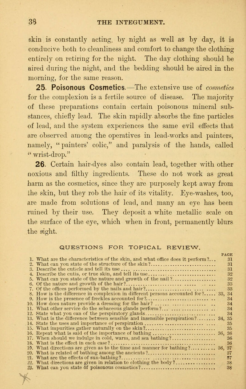 skin is constantly acting, by night as well as by day, it is conducive both to cleanliness and comfort to change the clothing entirely on retiring for the night. The day clothing should be aired during the night, and the bedding should be aired in the morning, for the same reason. 25. Poisonous Cosmetics.—The extensive use of cosmetics for the complexion is a fertile source of disease. The majority of these preparations contain certain poisonous mineral sub- stances, chiefly lead. The skin rapidly absorbs the fine particles of lead, and the S3^stem exjDeriences the same evil effects that are observed among the operatives in lead-works and painters, namely,  painters' colic, and paralysis of the hands, called •''wrist-drop. 26. Certain hair-dyes also contain lead, together with other noxious and filthy ingredients. These do not work as great harm as the cosmetics, since they are purposely kept away from the skin, but they rob the hair of its vitality. Eye-washes, too, are made from solutions of lead, and many an eye has been ruined by their use. They deposit a white metallic scale on the surface of the eye, which when in front, permanently blurs the sight. QUESTIONS FOR TOPICAL REVIEW. PAGE 1. What are the characteristics of the skin, and what office does it perform ?... 31 2. What can you state of the structure of the skin ? 31 3. Describe the cuticle and tell its use 31 4. Describe the cutis, or true skin, and tell its use 32 5. What can you state of the nature and growth of the nail ? 32 6. Of the nature and growth of the hair ? 33 7. Of the offices performed by the nails and hair ? 33 8. How is the difference in complexion in different persons accounted for? 33, 34 9. How is the presence of freckles accounted for ? 34 10. How does nature provide a dressing for the hair ? 34 11. What other service do the sebaceous glands perform? 34 12. State what you can of the perspiratory glands 34 13. What is the difference between sensible and insensible perspiration? 34, 35 14. State the uses and importance of perspiration 35 15. What impurities gather naturally on the skin ? 35 16. Repeat what is said of the importance of bathing 36, 36 17. When should we indulge in cold, warm, and sea bathing ? 36- 18. What is the effect in each case ? 36 19. What directions are given as to the time and manner for bathing ? 36, 37 20. What is related of bathing among the ancients ? 37 21. What are the effects of sun-bathing? S7 22. What directions are given in relation to clothing the body ? 38 23. What can you state Of poisonous cosmetics ? 3§ >