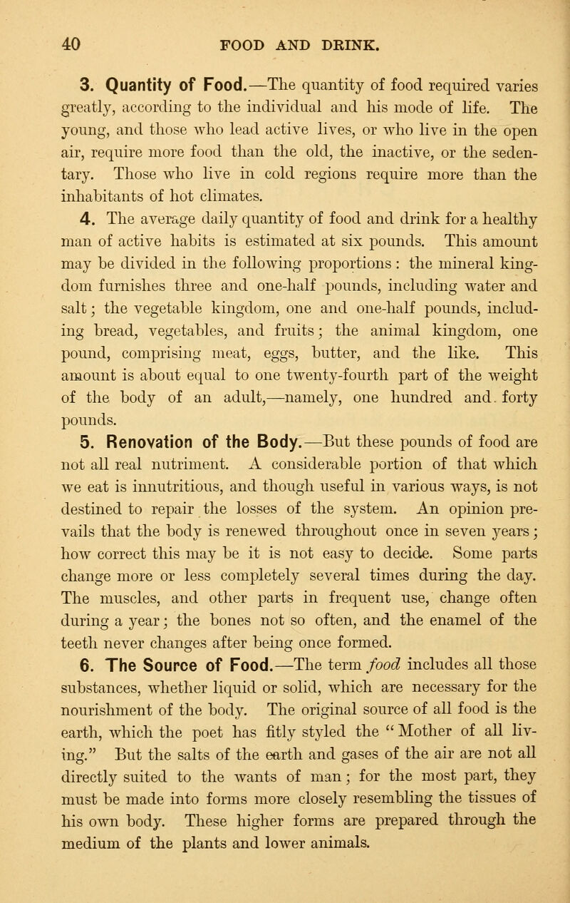 3. Quantity of Food.—The quantity of food required varies greatly, according to the individual and his mode of life. The young, and those who lead active lives, or who live in the open air, require more food than the old, the inactive, or the seden- tary. Those who live in cold regions require more than the inhabitants of hot climates. 4. The average daily quantity of food and drink for a healthy man of active habits is estimated at six pounds. This amount may be divided in the following proportions: the mineral king- dom furnishes three and one-half pounds, including water and salt; the vegetable kingdom, one and one-half pounds, includ- ing bread, vegetables, and fruits; the animal kingdom, one pound, comprising meat, eggs, butter, and the like. This amount is about equal to one twenty-fourth part of the weight of the body of an adult,—namely, one hundred and. forty pounds. 5. Renovation of the Body.—But these pounds of food are not all real nutriment. A considerable portion of that which we eat is innutritious, and though useful in various ways, is not destined to repair the losses of the system. An opinion pre- vails that the body is renewed throughout once in seven years; how correct this may be it is not easy to decide. Some parts change more or less completely several times during the day. The muscles, and other parts in frequent use, change often during a year; the bones not so often, and the enamel of the teeth never changes after being once formed. 6. The Source of Food.—The term food includes all those substances, whether liquid or solid, which are necessary for the nourishment of the body. The original source of all food is the earth, which the poet has fitly styled the  Mother of all liv- ing. But the salts of the earth and gases of the air are not all directly suited to the wants of man; for the most part, they must be made into forms more closely resembling the tissues of his own body. These higher forms are prepared through the medium of the plants and lower animals.