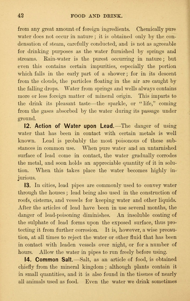 from any great amount of foreign ingredients. Chemically pure water does not occur in nature; it is obtained only by the con- densation of steam, carefully conducted, and is not as agreeable for drinking purposes as the water furnished by springs and streams. Rain-water is the purest occurring in nature; but even this contains certain impurities, especially the portion which falls in the early part of a shower; for in its descent from the clouds, the particles floating in the air are caught by the falling drops. Water from springs and wells always contains more or less foreign matter of mineral origin. This imparts to the drink its pleasant taste—the sparkle, or life, coming from the gases absorbed by the water during its passage under ground. 12. Action of Water upon Lead.—The danger of using water that has been in contact with certain metals is well known. Lead is probably the most poisonous of these sub- stances in common use. When pure water and an untarnished surface of lead come in contact, the water gradually corrodes the metal, and soon holds an appreciable quantity of it in solu- tion. When this takes place the water becomes highly in- jurious. 13. In cities, lead pipes are commonly used to convey water through the houses; lead being also used in the construction of roofs, cisterns, and vessels for keeping water and other liquids. After the articles of lead have been in use several months, the danger of lead-poisoning diminishes. An insoluble coating of the sulphate of lead forms upon the exposed surface, thus pro- tecting it from further corrosion. It is, however, a wise precau- tion, at all times to reject the water or other fluid that has been in contact with leaden vessels over night, or for a number of hours. Allow the water in pipes to run freely before using. 14. Common Salt.—Salt, as an article of food, is obtained chiefly from the mineral kingdom; although plants contain it in small quantities, and it is also found in the tissues of nearly all animals used as food. Even the water we drink sometimes