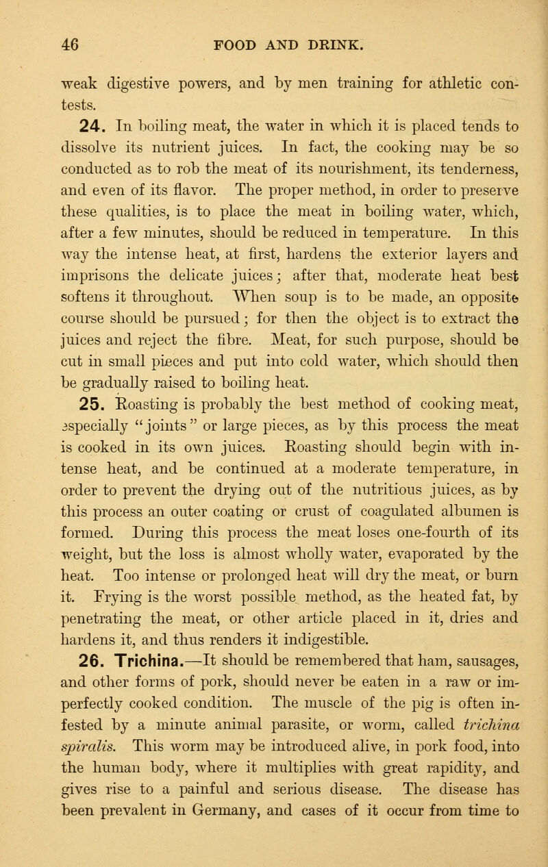 weak digestive powers, and by men training for athletic con- tests. 24. In boiling meat, the water in which it is placed tends to dissolve its nutrient juices. In fact, the cooking may be so conducted as to rob the meat of its nourishment, its tenderness, and even of its flavor. The proper method, in order to preserve these qualities, is to place the meat in boiling water, which, after a few minutes, should be reduced in temperature. In this way the intense heat, at first, hardens the exterior layers and imprisons the delicate juices; after that, moderate heat best softens it throughout. When soup is to be made, an opposite course should be pursued; for then the object is to extract the juices and reject the fibre. Meat, for such purpose, should be cut in small pieces and put into cold water, which should then be gradually raised to boiling heat. 25. Roasting is probably the best method of cooking meat, especially joints or large pieces, as by this process the meat is cooked in its own juices. Roasting should begin with in- tense heat, and be continued at a moderate temperature, in order to prevent the drying out of the nutritious juices, as by this process an outer coating or crust of coagulated albumen is formed. During this process the meat loses one-fourth of its weight, but the loss is almost wholly water, evaporated by the heat. Too intense or prolonged heat will dry the meat, or burn it. Frying is the worst possible method, as the heated fat, by penetrating the meat, or other article placed in it, dries and hardens it, and thus renders it indigestible. 26. Trichina.—It should be remembered that ham, sausages, and other forms of pork, should never be eaten in a raw or im- perfectly cooked condition. The muscle of the pig is often in- fested by a minute animal parasite, or worm, called trichina spiralis. This worm may be introduced alive, in pork food, into the human body, where it multiplies with great rapidity, and gives rise to a painful and serious disease. The disease has been prevalent in Germany, and cases of it occur from time to