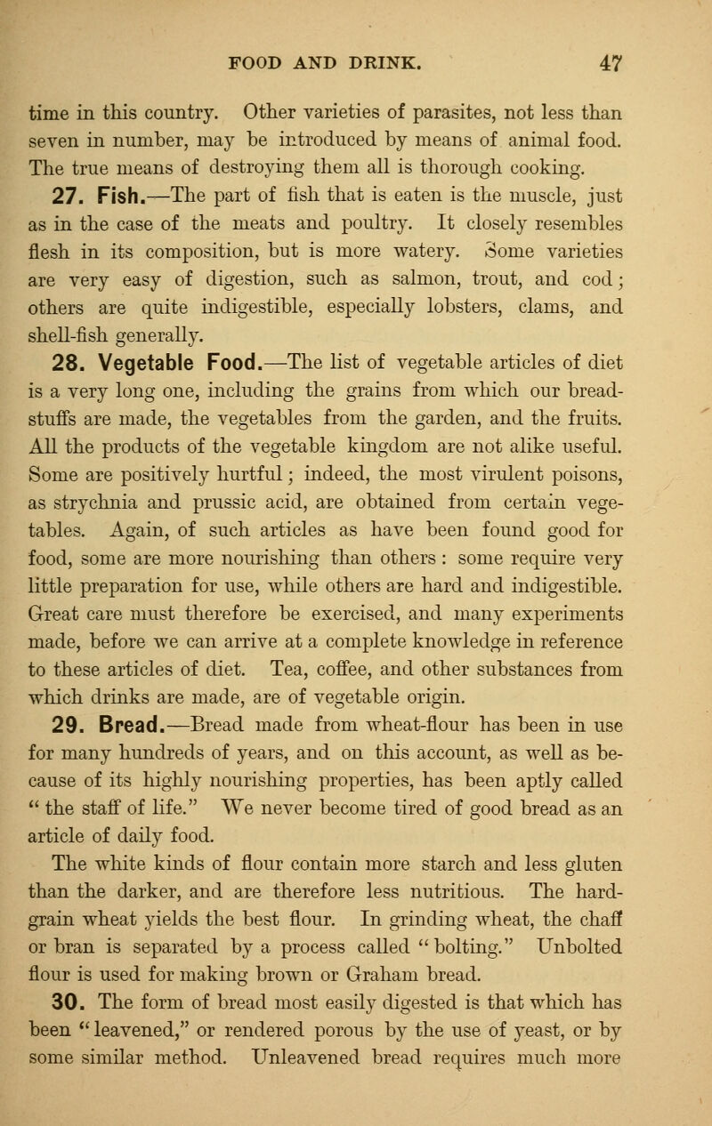 time in this country. Other varieties of parasites, not less than seven in number, may be introduced by means of animal food. The true means of destroying them all is thorough cooking. 27. Fish.—The part of fish that is eaten is the muscle, just as in the case of the meats and poultry. It closely resembles flesh in its composition, but is more watery. Some varieties are very easy of digestion, such as salmon, trout, and cod; others are quite indigestible, especially lobsters, clams, and shell-fish generally. 28. Vegetable Food.—The list of vegetable articles of diet is a very long one, including the grains from which our bread- stuffs are made, the vegetables from the garden, and the fruits. All the products of the vegetable kingdom are not alike useful. Some are positively hurtful; indeed, the most virulent poisons, as strychnia and prussic acid, are obtained from certain vege- tables. Again, of such articles as have been found good for food, some are more nourishing than others : some require very little preparation for use, while others are hard and indigestible. Great care must therefore be exercised, and many experiments made, before we can arrive at a complete knowledge in reference to these articles of diet. Tea, coffee, and other substances from which drinks are made, are of vegetable origin. 29. Bread.—Bread made from wheat-flour has been in use for many hundreds of years, and on this account, as well as be- cause of its highly nourishing properties, has been aptly called  the staff of life. We never become tired of good bread as an article of daily food. The white kinds of flour contain more starch and less gluten than the darker, and are therefore less nutritious. The hard- grain wheat yields the best flour. In grinding wheat, the chaff or bran is separated by a process called bolting. Unbolted flour is used for making brown or Graham bread. 30. The form of bread most easily digested is that which has been  leavened, or rendered porous by the use of yeast, or by some similar method. Unleavened bread requires much more