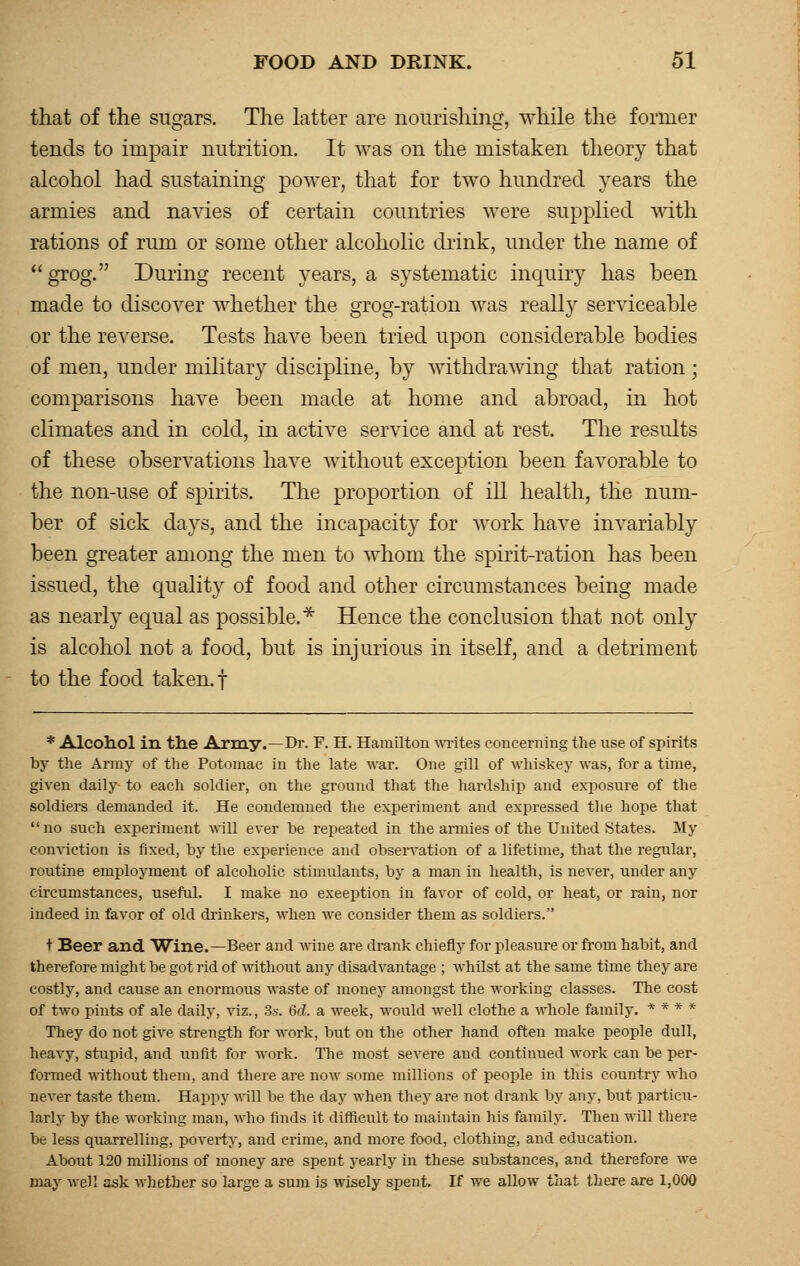 that of the sugars. The latter are nourishing, while the former tends to impair nutrition. It was on the mistaken theory that alcohol had sustaining power, that for two hundred years the armies and navies of certain countries were supplied with rations of rum or some other alcoholic drink, under the name of grog. During recent years, a systematic inquiry has been made to discover whether the grog-ration was really serviceable or the reverse. Tests have been tried upon considerable bodies of men, under military discipline, by withdrawing that ration; comparisons have been made at home and abroad, in hot climates and in cold, in active service and at rest. The results of these observations have without exception been favorable to the non-use of spirits. The proportion of ill health, the num- ber of sick days, and the incapacity for work have invariably been greater among the men to whom the spirit-ration has been issued, the quality of food and other circumstances being made as nearly equal as possible.* Hence the conclusion that not only is alcohol not a food, but is injurious in itself, and a detriment to the food taken, f * Alcohol in the Army.—Dr. F. H. Hamilton writes concerning the use of spirits by the Army of the Potomac in the late war. One gill of whiskey was, for a time, given daily to each soldier, on the ground that the hardship and exposure of the soldiers demanded it. He condemned the experiment and expressed the hope that no such experiment will ever be repeated in the armies of the United States. My conviction is fixed, by the experience and observation of a lifetime, that the regular, routine employment of alcoholic stimulants, by a man in health, is never, under any circumstances, useful. I make no exeeption in favor of cold, or heat, or rain, nor indeed in favor of old drinkers, when we consider them as soldiers. t Beer and Wine.—Beer and wine are drank chiefly for pleasure or from habit, and therefore might be got rid of without any disadvantage ; whilst at the same time they are costly, and cause an enormous waste of money amongst the working classes. The cost of two pints of ale daily, viz., 3s. 6d. a week, would well clothe a whole family. * * * * They do not give strength for work, but on the other hand often make people dull, heavy, stupid, and unfit for work. The most severe and continued work can be per- formed without them, and there are now some millions of people in this country who never taste them. Happy will be the day when they are not drank by any, but particu- larly by the working man, who finds it difficult to maintain his family. Then will there be less quarrelling, poverty, and crime, and more food, clothing, and education. About 120 millions of money are spent yearly in these substances, and therefore we may well ask whether so large a sum is wisely spent. If we allow that there are 1,000