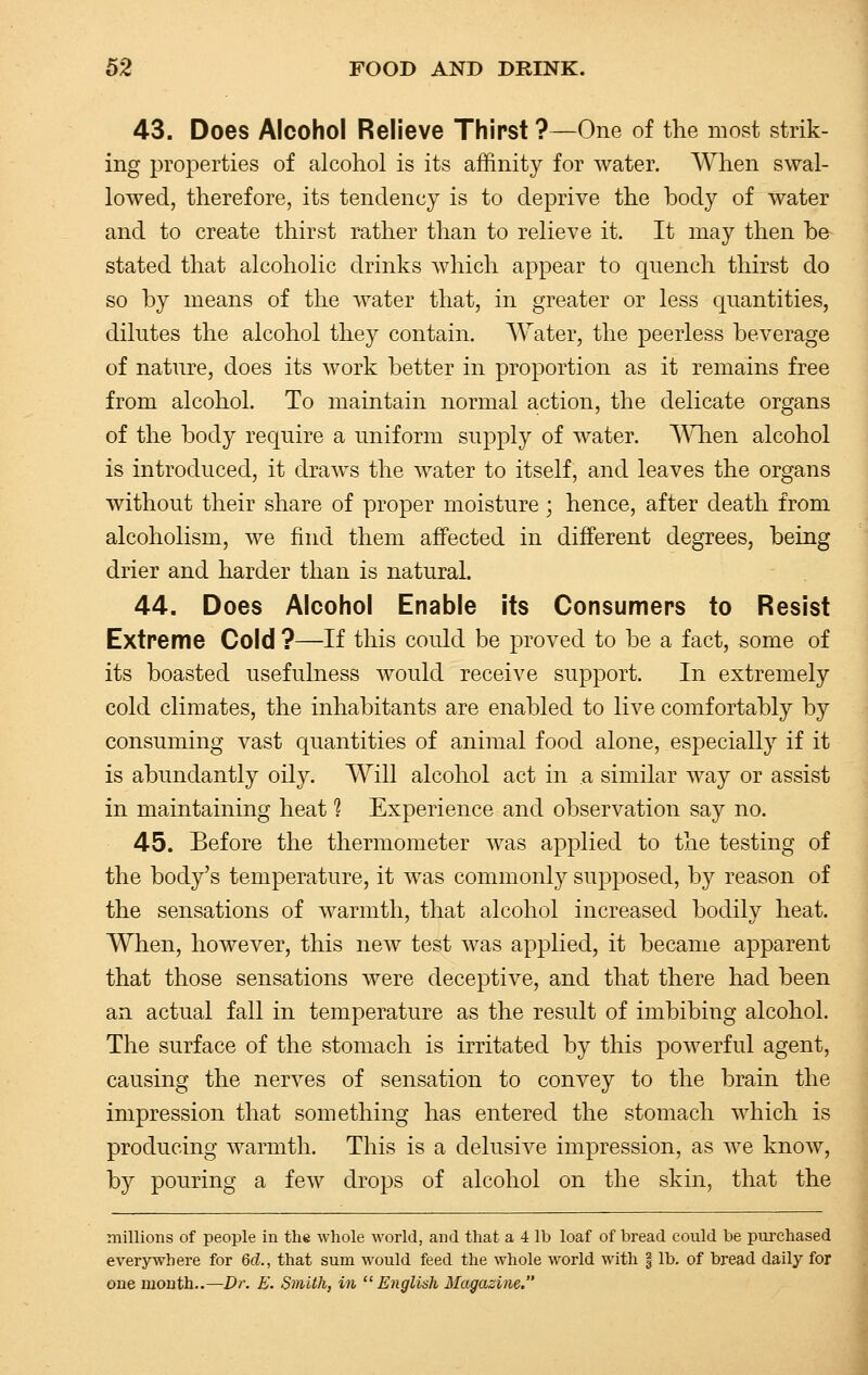 43. Does Alcohol Relieve Thirst ?—One of the most strik- ing properties of alcohol is its affinity for water. When swal- lowed, therefore, its tendency is to deprive the body of water and to create thirst rather than to relieve it. It may then b& stated that alcoholic drinks which appear to quench thirst do so by means of the water that, in greater or less quantities, dilutes the alcohol they contain. Water, the peerless beverage of nature, does its work better in proportion as it remains free from alcohol. To maintain normal action, the delicate organs of the body require a uniform supply of water. WTien alcohol is introduced, it draws the water to itself, and leaves the organs without their share of proper moisture; hence, after death from alcoholism, we find them affected in different degrees, being drier and harder than is natural. 44. Does Alcohol Enable its Consumers to Resist Extreme Cold ?—If this could be proved to be a fact, some of its boasted usefulness would receive support. In extremely cold climates, the inhabitants are enabled to live comfortably by consuming vast quantities of animal food alone, especially if it is abundantly oily. Will alcohol act in a similar way or assist in maintaining heat 1 Experience and observation say no. 45. Before the thermometer was applied to the testing of the body's temperature, it was commonly supposed, by reason of the sensations of warmth, that alcohol increased bodily heat. When, however, this new test was applied, it became apparent that those sensations were deceptive, and that there had been an actual fall in temperature as the result of imbibing alcohol. The surface of the stomach is irritated by this powerful agent, causing the nerves of sensation to convey to the brain the impression that something has entered the stomach which is producing warmth. This is a delusive impression, as we know, by pouring a few drops of alcohol on the skin, that the millions of people in the whole world, and that a 4 lb loaf of bread could be purchased everywhere for 6d., that sum would feed the whole world with § lb. of bread daily for one month..—Dr. E. Smith, in English Magazine.