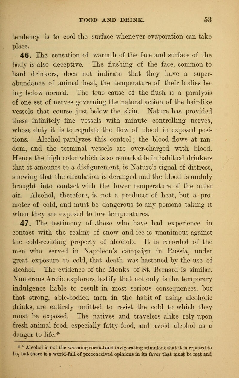 tendency is to cool the surface whenever evaporation can take place. 46. The sensation of warmth of the face and surface of the body is also deceptive. The flushing of the face, common to hard drinkers, does not indicate that they have a super- abundance of animal heat, the temperature of their bodies be- ing below normal. The true cause of the flush is a paralysis of one set of nerves governing the natural action of the hair-like vessels that course just below the skin. Nature has provided these infinitely fine vessels with minute controlling nerves, whose duty it is to regulate the flow of blood in exposed posi- tions. Alcohol paralyzes this control; the blood flows at ran- dom, and the terminal vessels are over-charged with blood. Hence the high color which is so remarkable in habitual drinkers that it amounts to a disfigurement, is Nature's signal of distress, showing that the circulation is deranged and the blood is unduly brought into contact with the lower temperature of the outer air. Alcohol, therefore, is not a producer of heat, but a pro- moter of cold, and must be dangerous to any persons taking it when they are exposed to low temperatures. 47. The testimony of .those who have had experience in contact with the realms of snow and ice is unanimous against the cold-resisting property of alcohols. It is recorded of the men who served in Napoleon's campaign in Russia, under great exposure to cold, that death was hastened by the use of alcohol. The evidence of the Monks of St. Bernard is similar. Numerous Arctic explorers testify that not only is the temporary indulgence liable to result in most serious consequences, but that strong, able-bodied men in the habit of using alcoholic drinks, are entirely unfitted to resist the cold to which they must be exposed. The natives and travelers alike rely upon fresh animal food, especially fatty food, and avoid alcohol as a danger to life.* *  Alcohol is not the warming cordial and invigorating stimulant that it is reputed to be, but there is a world-full of preconceived opinions in its favor that must be met and