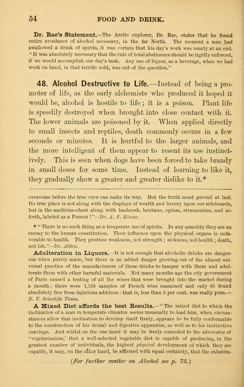 Dr. Xtae's Statement.—The Arctic explorer, Dr. Eae, states that lie found entire avoidance of alcohol necessary, in the far North. The moment a man had swallowed a drink of spirits, it was certain that his day's work was nearly at an end.  It was absolutely necessary that the rule of total abstinence should be rigidly enforced, if we would accomplish our day's task. Any use of liquor, as a beverage, when we had work on hand, in that terrific cold, was out of the question. 48. Alcohol Destructive to Life.—Instead of being a pro- moter of life, as the early alchemists who produced it hoped it would be, alcohol is hostile to life; it is a poison. Plant life is speedily destroyed when brought into close contact with it. The lower animals are poisoned by it. When applied directly to small insects and reptiles, death commonly occurs in a few seconds or minutes. It is hurtful to the larger animals, and the more intelligent of them appear to resent its use instinct- ively. This is seen when dogs have been forced to take brandy in small doses for some time. Instead of learning to like it, they gradually show a greater and greater dislike to it.* overcome before the true vieAv can make its way. But the truth must prevail at last, Its true place is not along with the displays of wealth and luxury upon our sideboards, but in the medicine-chest along with hasheesh, henbane, opium, stramonium, and so- forth, labeled as a Poison !—Dr. A. F. Kinne. *  Tliere is no such thing as a temperate use of spirits. In any quantity they are an enemy to the human constitution. Their influence upon the physical organs is unfa- vorable to health. They produce weakness, not strength ; sickness, not health ; death, not life.—Dr. Alden. Adulteration in Liquors.—It is not enough that alcoholic drinks are danger- ous when purely made, but there is an added danger growing out of the almost uni- versal practice of the manufacturers of these drinks to tamper with them and adul- terate them with other harmful materials. Not many months ago the city government of Paris caused a testing of all the wines that were brought into the market during a month; there were 1,518 samples of French wine examined and only 65 found absolutely free from injurious addition : that is, less than 5 per cent, was really pure.— N. Y. Scientific Times. A Mixed Diet affords the best Results.— The mixed diet to which the inclination of a man in temperate climates seems unusually to lead him, when circum- stances allow that inclination to develop itself freely, appears to be fully conformable to the construction of his dental and digestive apparatus, as well as to his instinctive cravings. And whilst on the one hand it may be freely conceded to the advocates of 'vegetarianism,' that a well-selected vegetable diet is capable of producing, in the greatest number of individuals, the highest 2^1/sical development of which they are capable, it may, on the other hand, be affirmed with equal certainty, that the substitu- tes further matter on Alcohol see p. 72.)