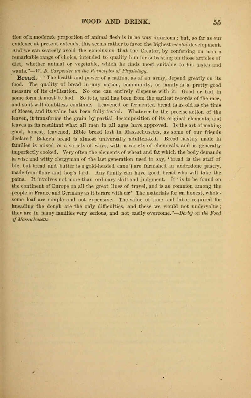 tion of a moderate proportion of animal flesh is in no way injurious ; but, so far as our evidence at present extends, this seems rather to favor the highest mental development. And we can scarcely avoid the conclusion that the Creator, by conferring on man a remarkable range of choice, intended to qualify him for subsisting on those articles of diet, whether animal or vegetable, which he finds most suitable to his tastes and wants.—W. B. Carpenter on the Principles of Physiology. Bread.— The health and power of a nation, as of an army, depend greatly on its food. The quality of bread in any nation, community, or family is a pretty good measure of its civilization. No one can entirely dispense with it. Good or bad, in some form it must be had. So it is, and has been from the earliest records of the race, and so it will doubtless continue. Leavened or fermented bread is as old as the time of Moses, and its value has been fully tested. Whatever be the precise action of the leaven, it transforms the grain by partial decomposition of its original elements, and leaves as its resultant what all men in all ages have approved. Is the art of making good, honest, leavened, Bible bread lost in Massachusetts, as some of our friends declare? Baker's bread is almost universally adulterated. Bread hastily made in families is mixed in a variety of ways, with a variety of chemicals, and is generally imperfectly cooked. Very often the elements of wheat and fat which the body demands (a wise and witty clergyman of the last generation used to say, ' bread is the staif of life, but bread and butter is a gold-headed cane') are furnished in underdone pastry, made from flour and hog's lard. Any family can have good bread who will take the pains. It involves not more than ordinary skill and judgment. It ' is to be found on the continent of Europe on all the great lines of travel, and is as common among the people in France and Germany as it is rare with us*.' The materials for ati honest, whole- some loaf are simple and not expensive. The value of time and labor required for kneading the dough are the only difficulties, and these we would not undervalue; they are in many families very serious, and not easily overcome.—Derby on the Food of Massachusetts