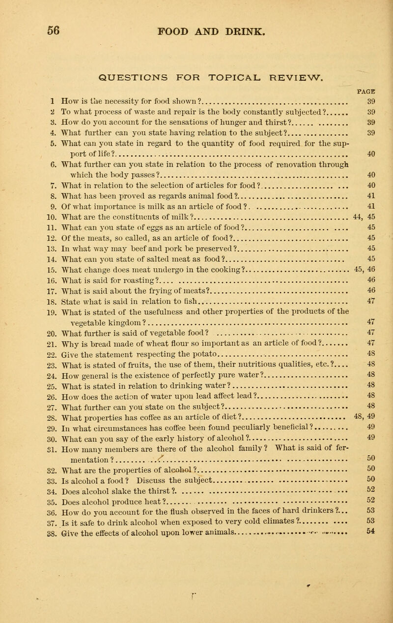 QUESTIONS FOR TOPICAL REVIEW. PAGE 1 How is the necessity for food shown ? 39 2 To what process of waste and repair is the body constantly subjected ? 39 3. How do you account for the sensations of hunger and thirst ? 39 4. What further can you state having relation to the subject? 39 5. What can you state in regard to the quantity of food required for the sup- port of life ? 40 6. What further can you state in relation to the process of renovation through which the body passes ? 40 7. What in relation to the selection of articles for food ? 40 8. What has been proved as regards animal food ? 41 9. Of what importance is milk as an article of food ? 41 10. What are the constituents of milk ? 44, 45 11. What can you state of eggs as an article of food ? 45 12. Of the meats, so called, as an article of food ? 45 13. In what way may beef and pork be preserved ? 45 14. What can you state of salted meat as food ? 45 15. What change does meat undergo in the cooking ? 45, 48 16. What is said for roasting ? 46 17. What is said about the frying of meats? 46 18. State what is said in relation to fish 47 19. What is stated of the usefulness and other properties of the products of the vegetable kingdom ? 47 20. What further is said of vegetable food ? 47 21. Why is bread made of wheat flour so important as an article of food ? 47 22. Give the statement respecting the potato 48 23. What is stated of fruits, the use of them, their nutritious qualities, etc. ? 48 24. How general is the existence of perfectly pure water ? 48 25. What is stated in relation to drinking water ? 48 26. How does the action of water upon lead affect lead ? 48 27. What further can you state on the subject? 48 28. What properties has coffee as an article of diet ? 48, 49 29. In what circumstances has coffee been found peculiarly beneficial ? 49 30. What can you say of the early history of alcohol ? 49 31. How many members are there of the alcohol family ? What is said of fer- mentation ? c 50 82. What are the properties of alcohol ? 50 33. Is alcohol a food ? Discuss the subject. = 50 34. Does alcohol slake the thirst ? • • • 52 35. Does alcohol produce heat ? 52 36. How do you account for the flush observed in the faces of hard drinkers ?... 53 37. Is it safe to drink alcohol when exposed to very cold climates ? 53 38. Give the effects of alcohol upon lower animals. ■-«■ 54