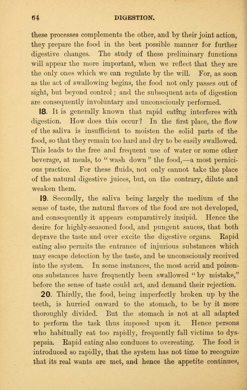 these processes complements the other, and by their joint action, they prepare the food in the best possible manner for further digestive changes. The study of these preliminary functions will appear the more important, when we reflect that they are the only ones which we can regulate by the will. For, as soon as the act of swallowing begins, the food not only passes out of sight, but beyond control: and the subsequent acts of digestion are consequently involuntary and unconsciously performed. 18. It is generally known that rapid eating interferes with digestion. How does this occur? In the first place, the flow of the saliva is insufficient to moisten the solid parts of the food, so that they remain too hard and dry to be easily swallowed. This leads to the free and frequent use of water or some other beverage, at meals, to  wash down  the food,—a most pernici- ous practice. For these fluids, not only cannot take the place of the natural digestive juices, but, on the contrary, dilute and weaken them. 19. Secondly, the saliva being largely the medium of the sense of taste, the natural flavors of the food are not developed, and consequently it appears comparatively insipid. Hence the desire for highly-seasoned food, and pungent sauces, that both deprave the taste and over excite the digestive organs. Rapid eating also permits the entrance of injurious substances which may escape detection by the taste, and be unconsciously received into the system. In some instances, the most acrid and poison- ous substances have frequently been swallowed  by mistake, before the sense of taste could act, and demand their rejection. 20. Thirdly, the food, being imperfectly broken up by the teeth, is hurried onward to the stomach, to be by it more thoroughly divided. But the stomach is not at all adapted to perform the task thus imposed upon it. Hence persons who habitually eat too rapidly, frequently fall victims to dys- pepsia. Rapid eating also conduces to overeating. The food is introduced so rapidly, that the system has not time to recognize that its real wants are met, and hence the appetite continues,