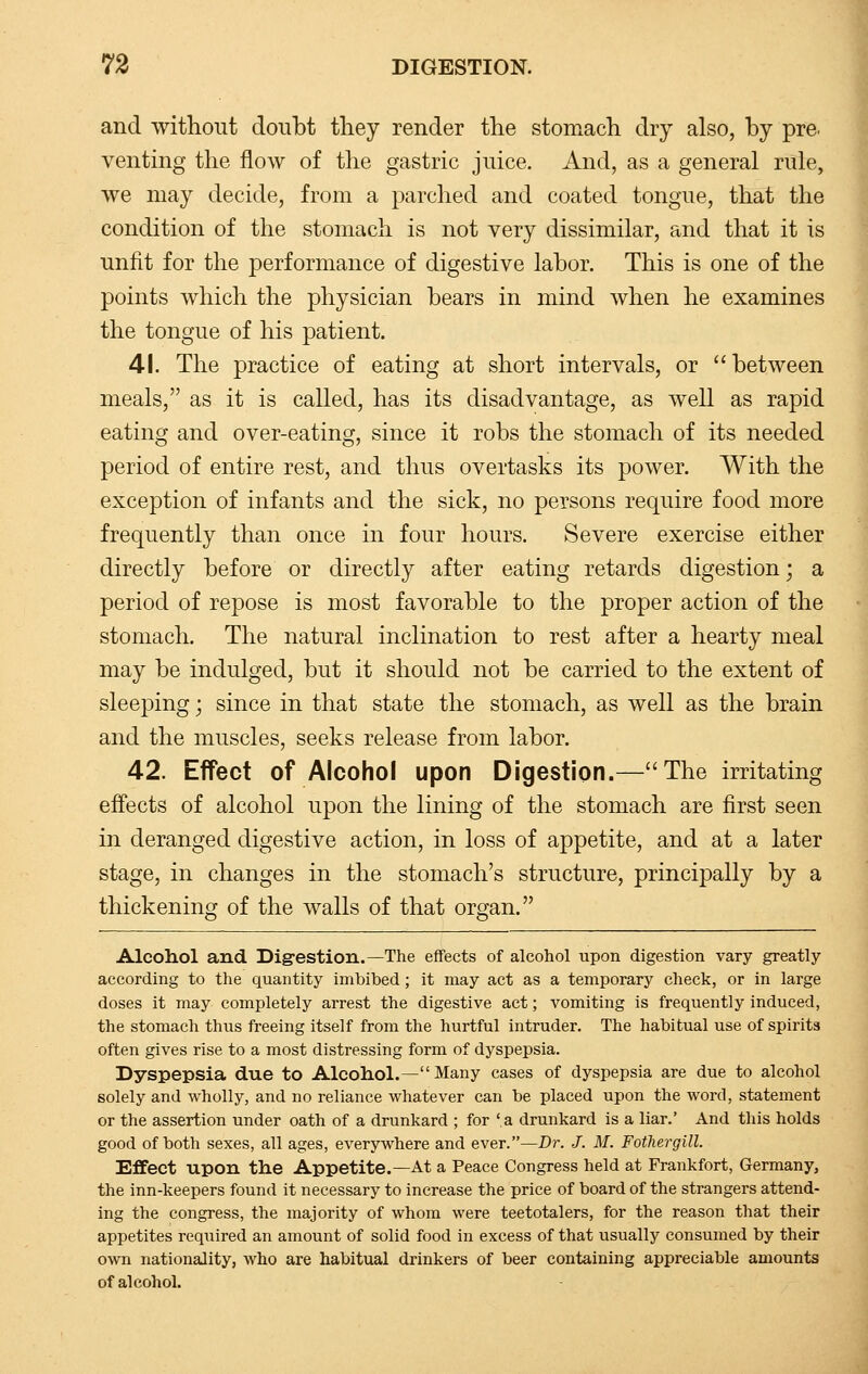 and without doubt they render the stomach dry also, by pre. venting the flow of the gastric juice. And, as a general rule, we may decide, from a parched and coated tongue, that the condition of the stomach is not very dissimilar, and that it is unfit for the performance of digestive labor. This is one of the points which the physician bears in mind when he examines the tongue of his patient. 41. The practice of eating at short intervals, or between meals, as it is called, has its disadvantage, as well as rapid eating and over-eating, since it robs the stomach of its needed period of entire rest, and thus overtasks its power. With the exception of infants and the sick, no persons require food more frequently than once in four hours. Severe exercise either directly before or directly after eating retards digestion; a period of repose is most favorable to the proper action of the stomach. The natural inclination to rest after a hearty meal may be indulged, but it should not be carried to the extent of sleeping; since in that state the stomach, as well as the brain and the muscles, seeks release from labor. 42. Effect of Alcohol upon Digestion.—The irritating effects of alcohol upon the lining of the stomach are first seen in deranged digestive action, in loss of appetite, and at a later stage, in changes in the stomach's structure, principally by a thickening of the walls of that organ. Alcohol and Digestion.—The effects of alcohol upon digestion vary greatly according to the quantity imbibed; it may act as a temporary check, or in large doses it may completely arrest the digestive act; vomiting is frequently induced, the stomach thus freeing itself from the hurtful intruder. The habitual use of spirits often gives rise to a most distressing form of dyspepsia. Dyspepsia due to Alcohol.— Many cases of dyspepsia are due to alcohol solely and wholly, and no reliance whatever can be placed upon the word, statement or the assertion under oath of a drunkard ; for 'a drunkard is a liar.' And this holds good of both sexes, all ages, everywhere and ever.—Dr. J. M. Fothergill. Effect upon the Appetite.—At a Peace Congress held at Frankfort, Germany, the inn-keepers found it necessary to increase the price of board of the strangers attend- ing the congress, the majority of whom were teetotalers, for the reason that their appetites required an amount of solid food in excess of that usually consumed by their own nationality, who are habitual drinkers of beer containing appreciable amounts of alcohol.