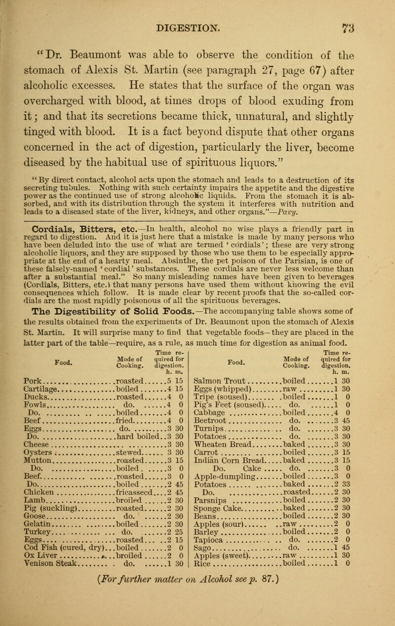 Dr. Beaumont was able to observe the condition of the stomach of Alexis St. Martin (see paragraph 27, page 67) after alcoholic excesses. He states that the surface of the organ was overcharged with blood, at times drops of blood exuding from it; and that its secretions became thick, unnatural, and slightly tinged with blood. It is a fact beyond dispute that other organs concerned in the act of digestion, particularly the liver, become diseased by the habitual use of spirituous liquors. By direct contact, alcohol acts upon the stomach and leads to a destruction of its secreting tubules. Nothing with such certainty impairs the appetite and the digestive power as the continued use of strong alcohoMc liquids. From the stomach it is ab- sorbed, and -with its distribution through the system it interferes with nutrition and leads to a diseased state of the liver, kidneys, and other organs.—Pavy. Cordials, Bitters, etc.—In health, alcohol no wise plays a friendly part in regard to digestion. And it is just here that a mistake is made by many persons who have been deluded into the use of what are termed ' cordials'; these are very strong alcoholic liquors, and they are supposed by those who use them to be especially appro- priate at the end of a hearty meal. Absinthe, the pet poison of the Parisian, is one of these falsely-named ' cordial' substances. These cordials are never less welcome than after a substantial meal. So many misleading names have been given to beverages (Cordials, Bitters, etc.) that many persons have used them without knowing the evil consequences which follow. It is made clear by recent proofs that the so-called cor- dials are the most rapidly poisonous of all the spirituous beverages. The Digestibility of Solid Foods. —The accompanying table shows some of the results obtained from the experiments of Dr. Beaumont upon the stomach of Alexis St. Martin. It will surprise many to find that vegetable foods— they are placed in the latter part of the table—require, as a rule, as much time for digestion as animal food. Time re- Time re- Mode of quired for Food Mode of quired for Cooking. digestion. Cooking. digestion, h. m. h. m. Salmon Trout boiled 1 30 Eggs (whipped) raw 1 30 Tripe (soused) boiled 1 0 Pig's Feet (soused) do 1 0 Cabbage boiled 4 0 Beetroot do 3 45 Turnips do 3 30 Potatoes do 3 30 Wheaten Bread baked 3 30 Carrot boiled 3 15 Indian Corn Bread baked 3 15 Do. Cake do 3 0 Apple-dumpling boiled 3 0 Potatoes baked 2 33 Do roasted 2 30 Parsnips boiled 2 30 Sponge Cake baked 2 30 Beans boiled 2 30 Apples (sour) raw 2 0 Barley boiled 2 0 Tapioca do 2 0 Sago do 1 45 Apples (sweet) raw 1 30 Rice boiled 1 0 Food. Pork roasted 5 15 Cartilage boiled 4 15 Ducks roasted 4 0 Fowls do 4 0 Do boiled 4 0 Beef fried 4 0 Eggs do 3 30 Do hard boiled. .3 30 Cheese 3 30 Oysters stewed 3 Mutton roasted 3 Do boiled 3 Beef. roasted 3 Do boiled 2 Chicken fricasseed 2 Lamb broiled 2 Pig (suckling) roasted 2 Goose do 2 Gelatin boiled 2 Turkey do 2 Eggs roasted 2 Cod Fish (cured, dry).. .boiled 2 Ox Liver ».. .broiled 2 Venison Steak do 1 (For further matter on Alcohol seep. 87.)