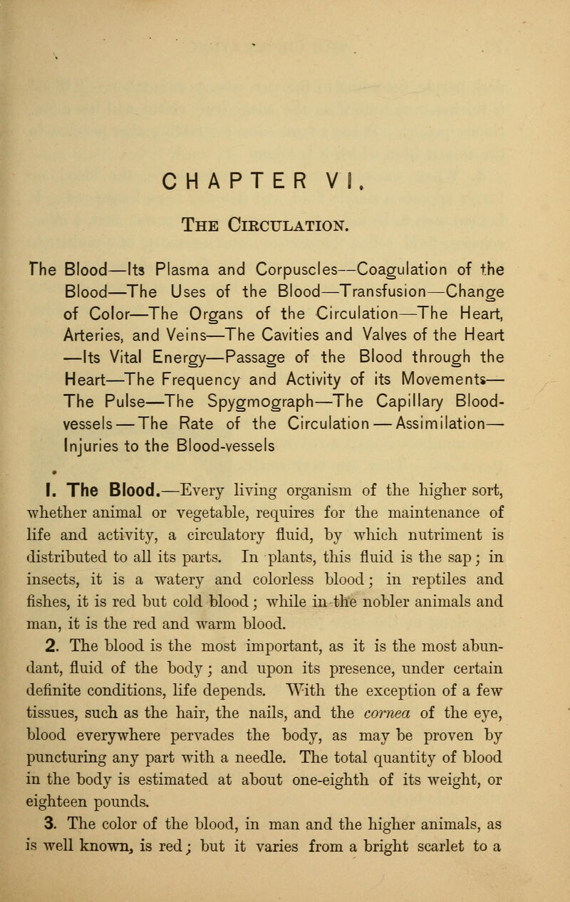 CHAPTER VI. The Circulation. The Blood—Its Plasma and Corpuscles—Coagulation of the Blood—The Uses of the Blood—Transfusion—Change of Color—The Organs of the Circulation—The Heart, Arteries, and Veins—The Cavities and Valves of the Heart —Its Vital Energy—Passage of the Blood through the Heart—The Frequency and Activity of its Movements— The Pulse—The Spygmograph—The Capillary Blood- vessels— The Rate of the Circulation — Assimilation— Injuries to the Blood-vessels • 1. The Blood.—Every living organism of the higher sort, whether animal or vegetable, requires for the maintenance of life and activity, a circulatory fluid, by which nutriment is distributed to all its parts. In plants, this fluid is the sap; in insects, it is a watery and colorless blood; in reptiles and fishes, it is red but cold blood; while in the nobler animals and man, it is the red and warm blood. 2. The blood is the most important, as it is the most abun- dant, fluid of the body; and upon its presence, under certain definite conditions, life depends. With the exception of a few tissues, such as the hair, the nails, and the cornea of the eye, blood everywhere pervades the body, as may be proven by puncturing any part with a needle. The total quantity of blood in the body is estimated at about one-eighth of its weight, or eighteen pounds. 3. The color of the blood, in man and the higher animals, as is well known, is red; but it varies from a bright scarlet to a