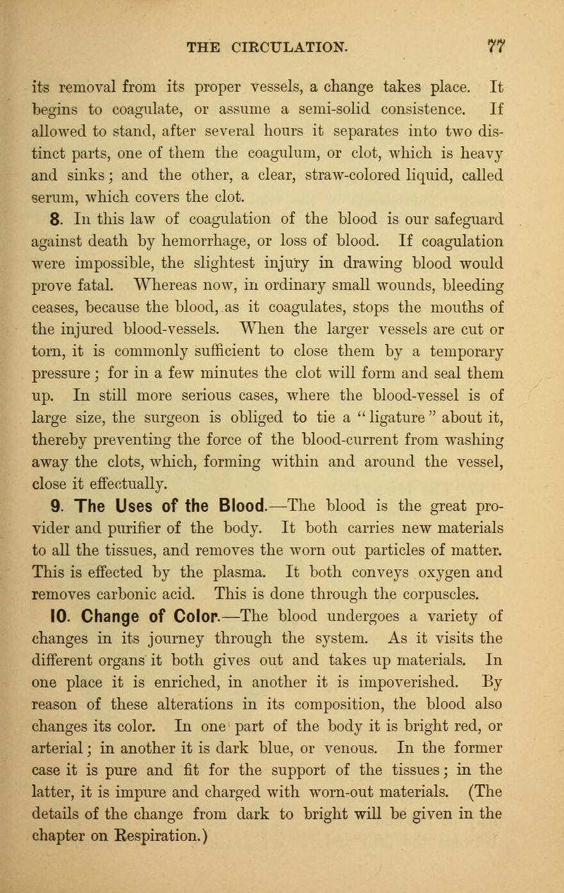 its removal from its proper vessels, a change takes place. It begins to coagulate, or assume a semi-solid consistence. If allowed to stand, after several hours it separates into two dis- tinct parts, one of them the coagulum, or clot, which is heavy and sinks; and the other, a clear, straw-colored liquid, called serum, which covers the clot. 8. In this law of coagulation of the blood is our safeguard against death by hemorrhage, or loss of blood. If coagulation were impossible, the slightest injury in drawing blood would prove fatal. Whereas now, in ordinary small wounds, bleeding ceases, because the blood, as it coagulates, stops the mouths of the injured blood-vessels. When the larger vessels are cut or torn, it is commonly sufficient to close them by a temporary pressure; for in a few minutes the clot will form and seal them up. In still more serious cases, where the blood-vessel is of large size, the surgeon is obliged to tie a  ligature  about it, thereby preventing the force of the blood-current from washing away the clots, which, forming within and around the vessel, close it effectually. 9. The Uses of the Blood.—The blood is the great pro- vider and purifier of the body. It both carries new materials to all the tissues, and removes the worn out particles of matter. This is effected by the plasma. It both conveys oxygen and removes carbonic acid. This is done through the corpuscles. 10. Change of Color.—The blood undergoes a variety of changes in its journey through the system. As it visits the different organs it both gives out and takes up materials. In one place it is enriched, in another it is impoverished. By reason of these alterations in its composition, the blood also changes its color. In one part of the body it is bright red, or arterial; in another it is dark blue, or venous. In the former case it is pure and fit for the support of the tissues; in the latter, it is impure and charged with worn-out materials. (The details of the change from dark to bright will be given in the chapter on Respiration.)