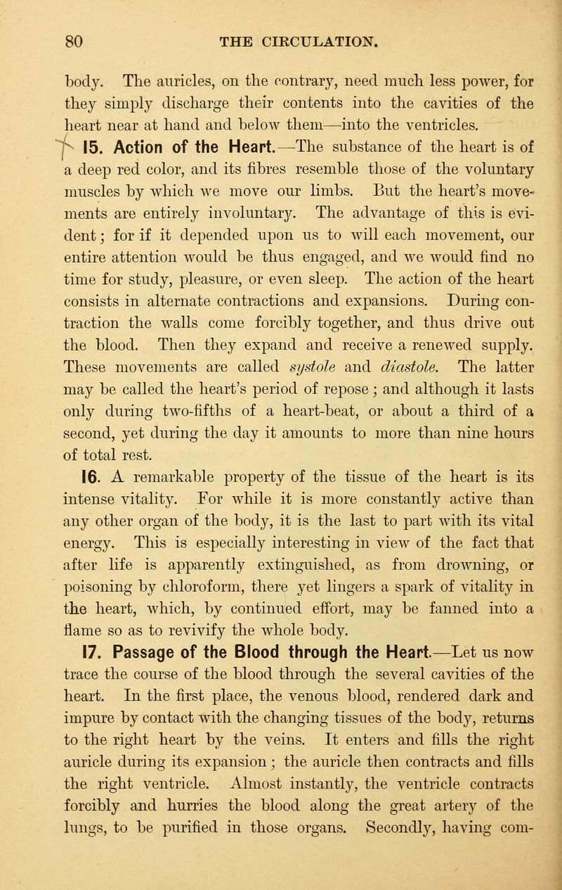 body. The auricles, on the contrary, need much less power, for they simply discharge their contents into the cavities of the heart near at hand and below them—into the ventricles, p 15. Action of the Heart.—The substance of the heart is of a deep red color, and its fibres resemble those of the voluntary muscles by which we move our limbs. But the heart's move- ments are entirely involuntary. The advantage of this is evi- dent ; for if it depended upon us to will each movement, our entire attention would be thus engaged, and we would find no time for study, pleasure, or even sleep. The action of the heart consists in alternate contractions and expansions. During con- traction the walls come forcibly together, and thus drive out the blood. Then they expand and receive a renewed supply. These movements are called systole and diastole. The latter may be called the heart's period of repose; and although it lasts only during two-fifths of a heart-beat, or about a third of a second, yet during the day it amounts to more than nine hours of total rest. 16. A remarkable property of the tissue of the heart is its intense vitality. For while it is more constantly active than any other organ of the body, it is the last to part with its vital energy. This is especially interesting in view of the fact that after life is apparently extinguished, as from drowning, or poisoning by chloroform, there yet lingers a spark of vitality in the heart, which, by continued effort, may be fanned into a flame so as to revivify the whole body. 17. Passage of the Blood through the Heart.—Let us now trace the course of the blood through the several cavities of the heart. In the first place, the venous blood, rendered dark and impure by contact with the changing tissues of the body, returns to the right heart by the veins. It enters and fills the right auricle during its expansion; the auricle then contracts and fills the right ventricle. Almost instantly, the ventricle contracts forcibly and hurries the blood along the great artery of the lungs, to be purified in those organs. Secondly, having com-