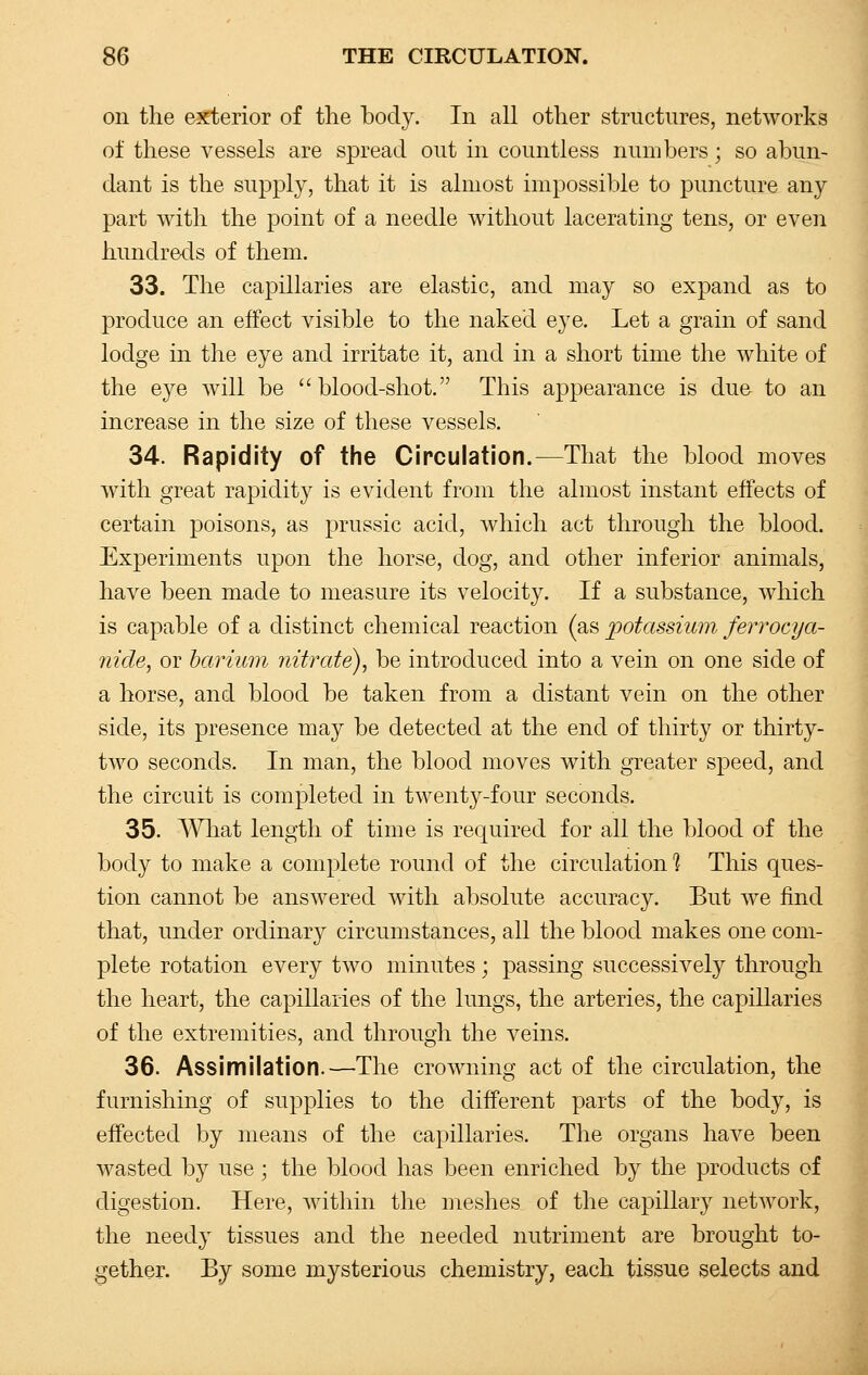 on the exterior of the body. In all other structures, networks of these vessels are spread out in countless numbers; so abun- dant is the supply, that it is almost impossible to puncture any part with the point of a needle without lacerating tens, or even hundreds of them. 33. The capillaries are elastic, and may so expand as to produce an effect visible to the naked eye. Let a grain of sand lodge in the eye and irritate it, and in a short time the white of the eye will be blood-shot. This appearance is due- to an increase in the size of these vessels. 34. Rapidity of the Circulation.—That the blood moves with great rapidity is evident from the almost instant effects of certain poisons, as prussic acid, which act through the blood. Experiments upon the horse, dog, and other inferior animals, have been made to measure its velocity. If a substance, which is capable of a distinct chemical reaction (as potassium ferrocya- nide, or barium nitrate), be introduced into a vein on one side of a horse, and blood be taken from a distant vein on the other side, its presence may be detected at the end of thirty or thirty- two seconds. In man, the blood moves with greater speed, and the circuit is completed in twenty-four seconds. 35. What length of time is required for all the blood of the body to make a complete round of the circulation 1 This ques- tion cannot be answered with absolute accuracy. But we find that, under ordinary circumstances, all the blood makes one com- plete rotation every two minutes; passing successively through the heart, the capillaries of the lungs, the arteries, the capillaries of the extremities, and through the veins. 36. Assimilation.—The crowning act of the circulation, the furnishing of supplies to the different parts of the body, is effected by means of the capillaries. The organs have been wasted by use; the blood has been enriched by the products of digestion. Here, within the meshes of the capillary network, the needy tissues and the needed nutriment are brought to- gether. By some mysterious chemistry, each tissue selects and