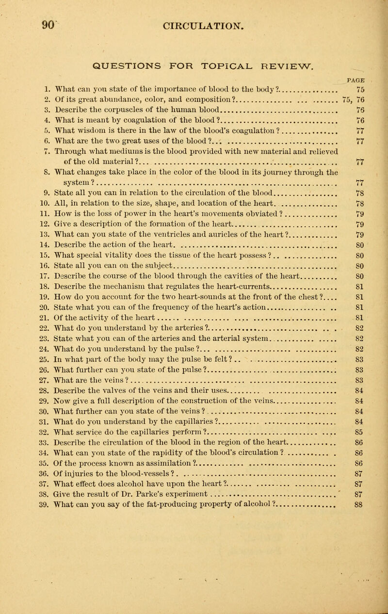 QUESTIONS FOR TOPICAL REVIEW. PAGE 1. What can yon state of the importance of blood to the body ? 75 2. Of its great abundance, color, and composition ? 75, 76 3. Describe the corpuscles of the human blood 76 4. What is meant by coagulation of the blood ? 76 5. What wisdom is there in the law of the blood's coagulation ? 77 6. What are the two great uses of the blood ? 77 7. Through what mediums is the blood provided with new material and relieved of the old material ? 77 8. What changes take place in the color of the blood in its journey through the system ? 77 9. State all you can in relation to the circulation of the blood 78 10. All, in relation to the size, shape, and location of the heart. 78 11. How is the loss of power in the heart's movements obviated ? 79 12. Give a description of the formation of the heart 79 13. What can you state of the ventricles and auricles of the heart ? 79 14. Describe the action of the heart 80 15. What special vitality does the tissue of the heart possess ? SO 16. State all you can on the subject SO 17. Describe the course of the blood through the cavities of the heart 80 18. Describe the mechanism that regulates the heart-currents 81 19. How do you account for the two heart-sounds at the front of the chest ? 81 20. State what you can of the frequency of the heart's action SI 21. Of the activity of the heart 81 22. What do you understand by the arteries ? 82 23. State what you can of the arteries and the arterial system S2 24. What do you understand by the pulse ? 82 25. In what part of the body may the pulse be felt ?.. S3 26. What further can you state of the pulse ? 83 27. What are the veins ? S3 28. Describe the valves of the veins and their uses 84 29. Now give a full description of the construction of the veins 84 30. What further can you state of the veins ? 84 31. What do you understand by the capillaries ? 84 32. What service do the capillaries perform ? 85 33. Describe the circulation of the blood in the region of the heart 86 34. What can you state of the rapidity of the blood's circulation ? 86 35. Of the process known as assimilation ? 86 36. Of injuries to the blood-vessels ? 87 37. What effect does alcohol have upon the heart ? S7 38. Give the result of Dr. Parke's experiment ' 87 39. What can you say of the fat-producing property of alcohol ? 88