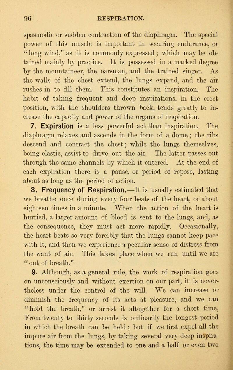 spasmodic or sudden contraction of the diaphragm. The special power of this muscle is important in securing endurance, or long wind, as it is commonly expressed; which may be ob- tained mainly by practice. It is possessed in a marked degree by the mountaineer, the oarsman, and the trained singer. As the walls of the chest extend, the lungs expand, and the air rushes in to fill them. This constitutes an inspiration. The habit of taking frequent and deep inspirations, in the erect position, with the shoulders thrown back, tends greatly to in- crease the capacity and power of the organs of respiration. 7. Expiration is a less powerful act than inspiration. The diaphragm relaxes and ascends in the form of a dome; the ribs descend and contract the chest; while the lungs themselves, being elastic, assist to drive out the air. The latter passes out through the same channels by which it entered. At the end of each expiration there is a pause, or period of repose, lasting about as long as the period of action. 8. Frequency of Respiration.—It is usually estimated that we breathe once during every four beats of the heart, or about eighteen times in a minute. When the action of the heart is hurried, a larger amount of blood is sent to the lungs, and, as the consequence, they must act more rapidly. Occasionally, the heart beats so very forcibly that the lungs cannot keep pace with it, and then we experience a peculiar sense of distress from the want of air. This takes place when we run until we are out of breath. 9. Although, as a general rule, the work of respiration goes on unconsciously and without exertion on our part, it is never- theless under the control of the will. We can increase or diminish the frequency of its acts at pleasure, and we can hold the breath, or arrest it altogether for a short time. From twenty to thirty seconds is ordinarily the longest period in which the breath can be held; but if we first expel all the impure air from the lungs, by taking several very deep inspira- tions, the time may be extended to one and a half or even two