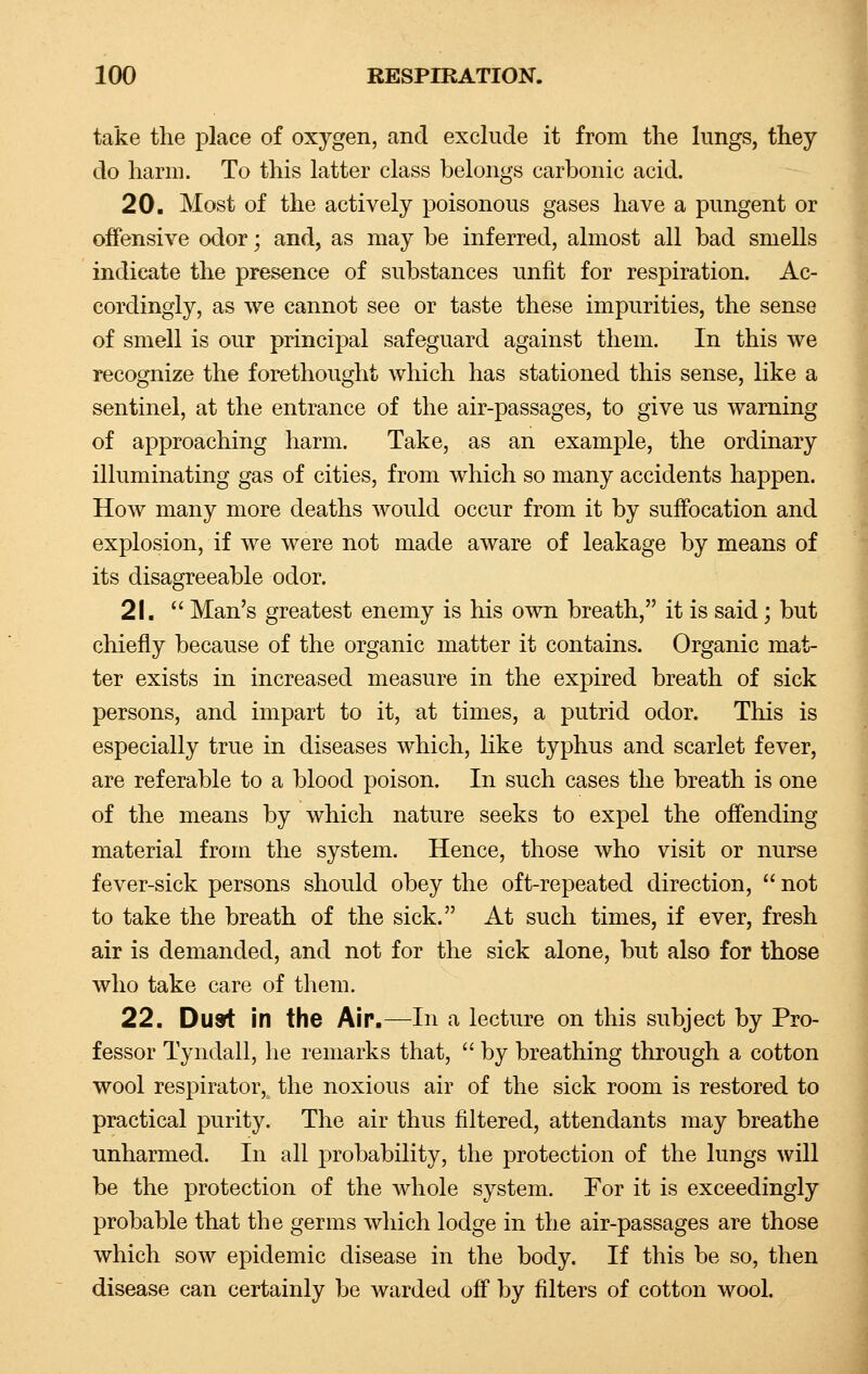 take the place of oxygen, and exclude it from the lungs, they do harm. To this latter class belongs carbonic acid. 20. Most of the actively poisonous gases have a pungent or offensive odor; and, as may be inferred, almost all bad smells indicate the presence of substances unfit for respiration. Ac- cordingly, as we cannot see or taste these impurities, the sense of smell is our principal safeguard against them. In this we recognize the forethought which has stationed this sense, like a sentinel, at the entrance of the air-passages, to give us warning of approaching harm. Take, as an example, the ordinary illuminating gas of cities, from which so many accidents happen. How many more deaths would occur from it by suffocation and explosion, if we were not made aware of leakage by means of its disagreeable odor. 21.  Man's greatest enemy is his own breath, it is said; but chiefly because of the organic matter it contains. Organic mat- ter exists in increased measure in the expired breath of sick persons, and impart to it, at times, a putrid odor. This is especially true in diseases which, like typhus and scarlet fever, are referable to a blood poison. In such cases the breath is one of the means by which nature seeks to expel the offending material from the system. Hence, those who visit or nurse fever-sick persons should obey the oft-repeated direction,  not to take the breath of the sick. At such times, if ever, fresh air is demanded, and not for the sick alone, but also for those who take care of them. 22. Dust in the Air.—In a lecture on this subject by Pro- fessor Tyndall, he remarks that,  by breathing through a cotton wool respirator, the noxious air of the sick room is restored to practical purity. The air thus filtered, attendants may breathe unharmed. In all probability, the protection of the lungs will be the protection of the whole system. For it is exceedingly probable that the germs which lodge in the air-passages are those which sow epidemic disease in the body. If this be so, then disease can certainly be warded off by filters of cotton wool.