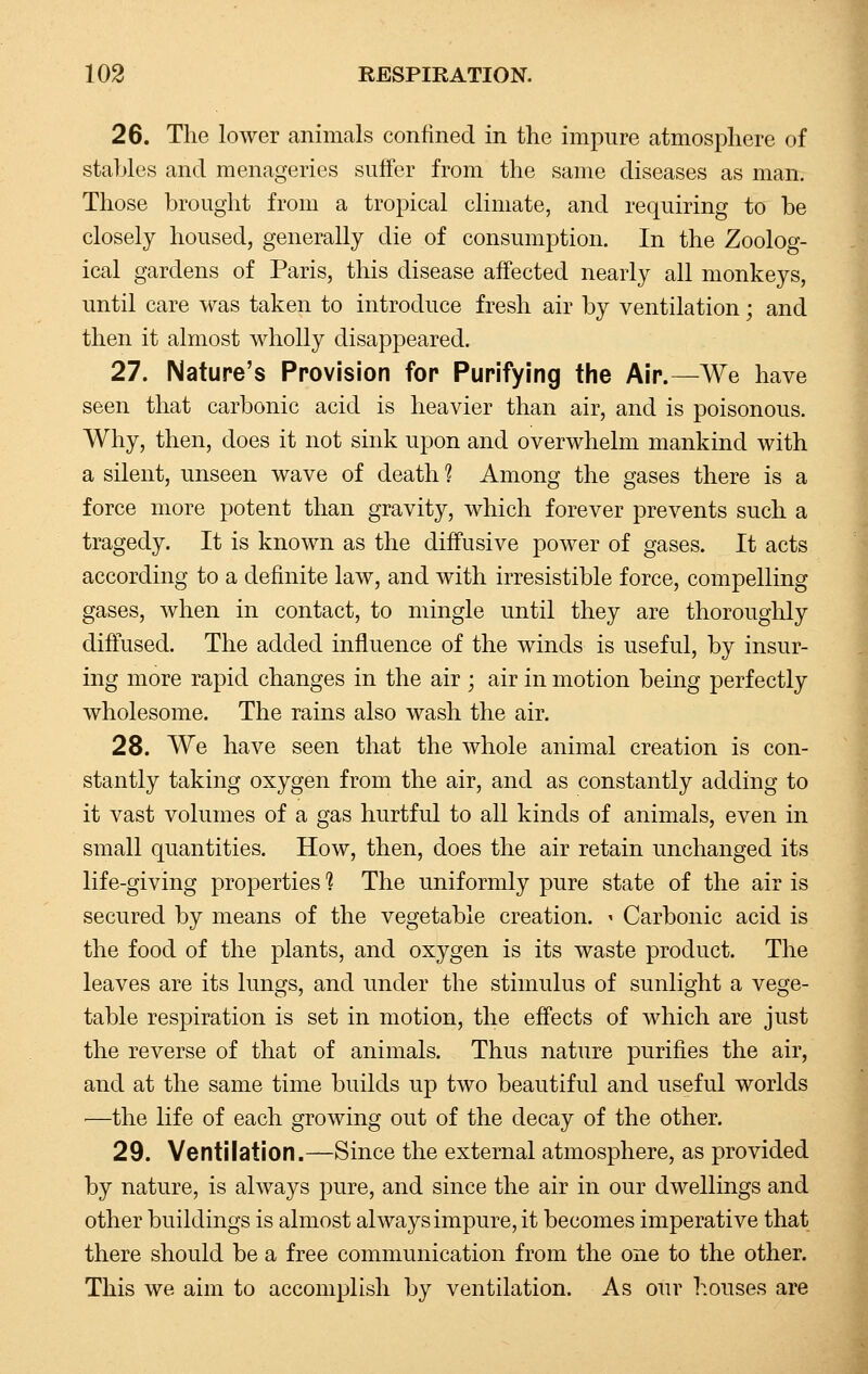 26. The lower animals confined in the impure atmosphere of stables and menageries suffer from the same diseases as man. Those brought from a tropical climate, and requiring to be closely housed, generally die of consumption. In the Zoolog- ical gardens of Paris, this disease affected nearly all monkeys, until care was taken to introduce fresh air by ventilation; and then it almost wholly disappeared. 27. Nature's Provision fop Purifying the Air.—We have seen that carbonic acid is heavier than air, and is poisonous. Why, then, does it not sink upon and overwhelm mankind with a silent, unseen wave of death 1 Among the gases there is a force more potent than gravity, which forever prevents such a tragedy. It is known as the diffusive power of gases. It acts according to a definite law, and with irresistible force, compelling gases, when in contact, to mingle until they are thoroughly diffused. The added influence of the winds is useful, by insur- ing more rapid changes in the air ; air in motion being perfectly wholesome. The rains also wash the air. 28. We have seen that the whole animal creation is con- stantly taking oxygen from the air, and as constantly adding to it vast volumes of a gas hurtful to all kinds of animals, even in small quantities. How, then, does the air retain unchanged its. life-giving properties ? The uniformly pure state of the air is secured by means of the vegetable creation. - Carbonic acid is the food of the plants, and oxygen is its waste product. The leaves are its lungs, and under the stimulus of sunlight a vege- table respiration is set in motion, the effects of which are just the reverse of that of animals. Thus nature purifies the air, and at the same time builds up two beautiful and useful worlds —the life of each growing out of the decay of the other. 29. Ventilation.—Since the external atmosphere, as provided by nature, is always pure, and since the air in our dwellings and other buildings is almost always impure, it becomes imperative that there should be a free communication from the one to the other. This we aim to accomplish by ventilation. As our houses are