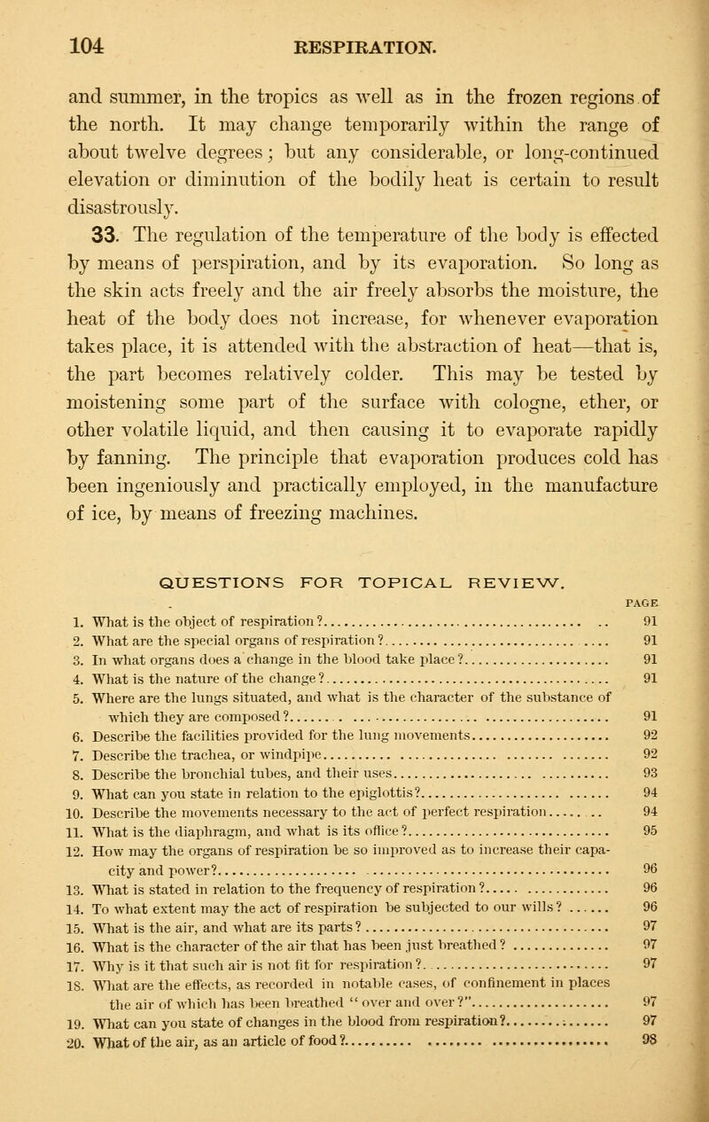 and summer, in the tropics as well as in the frozen regions of the north. It may change temporarily within the range of about twelve degrees; but any considerable, or long-continued elevation or diminution of the bodily heat is certain to result disastrously. 33. The regulation of the temperature of the body is effected by means of perspiration, and by its evaporation. So long as the skin acts freely and the air freely absorbs the moisture, the heat of the body does not increase, for whenever evaporation takes place, it is attended with the abstraction of heat—that is, the part becomes relatively colder. This may be tested by moistening some part of the surface with cologne, ether, or other volatile liquid, and then causing it to evaporate rapidly by fanning. The principle that evaporation produces cold has been ingeniously and practically employed, in the manufacture of ice, by means of freezing machines. QUESTIONS FOR TOPICAL REVIEW. PAGE 1. What is the object of respiration ? 91 2. What are the special organs of respiration ? 91 3. In what organs does a change in the blood take place ? 91 4. What is the nature of the change ? 91 5. Where are the lungs situated, and what is the character of the substance of which they are composed ? .. 91 6. Describe the facilities provided for the lung movements 92 7. Describe the trachea, or windpipe 92 8. Describe the bronchial tubes, and their uses 93 9. What can you state in relation to the epiglottis ? 94 10. Describe the movements necessary to the act of perfect respiration .. 94 11. What is the diaphragm, and what is its office ? 95 12. How may the organs of respiration be so improved as to increase their capa- city and power? 96 13. What is stated in relation to the frequency of respiration ? 96 14. To what extent may the act of respiration be subjected to our wills ? 96 15. What is the air, and what are its parts ? 97 16. What is the character of the air that has been just breathed ? 97 17. Why is it that such air is not fit for respiration ? 97 18. What are the effects, as recorded in notable cases, of confinement in places the air of which has been breathed  over and over? 97 19. What can you state of changes in the blood from respiration? ; 97 20. What of the air, as an article of food ? 98