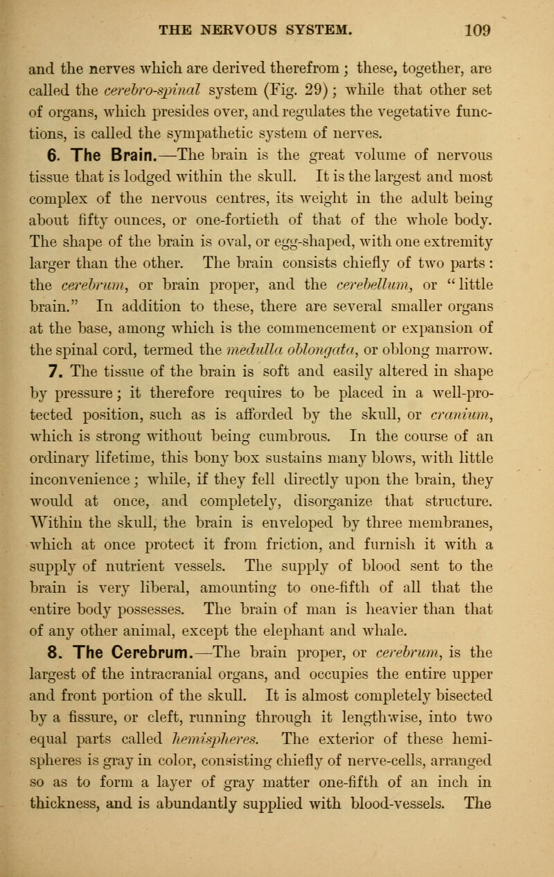 and the nerves which are derived therefrom ; these, together, are called the cerebro-spinal system (Fig. 29); while that other set of organs, which presides over, and regulates the vegetative func- tions, is called the sympathetic system of nerves. 6. The Brain.—The brain is the great volume of nervous tissue that is lodged within the skull. It is the largest and most complex of the nervous centres, its weight in the adult being about fifty ounces, or one-fortieth of that of the whole body. The shape of the brain is oval, or egg-shaped, with one extremity larger than the other. The brain consists chiefly of two parts: the cerebrum, or brain proper, and the cerebellum, or  little brain. In addition to these, there are several smaller organs at the base, among which is the commencement or expansion of the spinal cord, termed the medulla oblongata, or oblong marrow. 7. The tissue of the brain is soft and easily altered in shape by pressure; it therefore requires to be placed in a well-pro- tected position, such as is afforded by the skull, or cranium, which is strong without being cumbrous. In the course of an ordinary lifetime, this bony box sustains many blows, with little inconvenience; while, if they fell directly upon the brain, they would at once, and completely, disorganize that structure. Within the skull, the brain is enveloped by three membranes, which at once protect it from friction, and furnish it with a supply of nutrient vessels. The supply of blood sent to the brain is very liberal, amounting to one-fifth of all that the entire body possesses. The brain of man is heavier than that of any other animal, except the elephant and whale. 8. The Cerebrum.—The brain proper, or cerebrum, is the largest of the intracranial organs, and occupies the entire upper and front portion of the skull. It is almost completely bisected by a fissure, or cleft, running through it lengthwise, into two equal parts called hemispheres. The exterior of these hemi- spheres is gray in color, consisting chiefly of nerve-cells, arranged so as to form a layer of gray matter one-fifth of an inch in thickness, and is abundantly supplied with blood-vessels. The