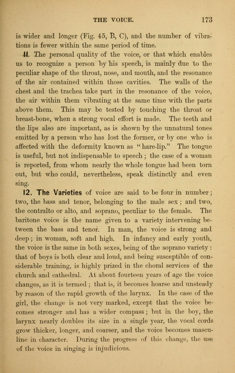 is wider and longer (Fig. 45, B, C), and the number of vibra- tions is fewer within the same period of time. J J. The personal quality of the voice, or that Avhich enables us to recognize a person by his speech, is mainly due to the peculiar shape of the throat, nose, and mouth, and the resonance of the air contained within those cavities. The walls of the chest and the trachea take part in the resonance of the voice, the air within them vibrating at the same time with the parts above them. This may be tested by touching the throat or breast-bone, when a strong vocal effort is made. The teeth and the lips also are important, as is shown by the unnatural tones emitted by a person who has lost the former, or by one who is affected with the deformity known as hare-lip. The tongue is useful, but not indispensable to speech; the case of a woman is reported, from whom nearly the whole tongue had been torn out, but who could, nevertheless, speak distinctly and even sing. 12. The Varieties of voice are said to be four in number; two, the bass and tenor, belonging to the male sex; and two, tbe contralto or alto, and soprano, peculiar to the female. The baritone voice is the name given to a variety intervening be- tween the bass and tenor. In man, the voice is strong and deep; in woman, soft and high. In infancy and early youth, the voice is the same in both sexes, being of the soprano variety : that of boys is both clear and loud, and being susceptible of con- siderable training, is highly prized in the choral services of the church and cathedral. At about fourteen years of age the voice changes, as it is termed ; that is, it becomes hoarse and unsteady by reason of the rapid growth of the larynx. In the case of the girl, the change is not very marked, except that the voice be- comes stronger and has a wider compass; but in the boy, the larynx nearly doubles its size in a single year, the vocal cords grow thicker, longer, and coarser, and the voice becomes mascu- line in character. During the progress of this change, the use of the voice in singing is injudicious.