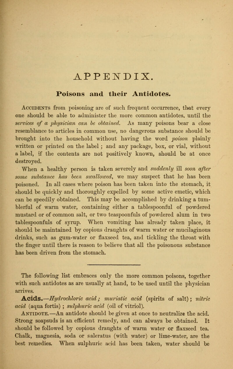 APPENDIX. Poisons and their Antidotes. Accidents from poisoning are of such frequent occurrence, that every one should be able to administer the more common antidotes, until the services of a physician can be obtained. As many poisons bear a close resemblance to articles in common use, no dangerous substance should be brought into the household without having the word poison plainly written or printed on the label ; and any package, box, or vial, without a label, if the contents are not positively known, should be at once destroyed. When a healthy person is taken severely and suddenly ill soon after some substance has been swallowed, we may suspect that he has been poisoned. In all cases where poison has been taken into the stomach, it should be quickly and thoroughly expelled by some active emetic, which can be speedily obtained. This may be accomplished by drinking a tum- blerful of warm water, containing either a tablespoonful of powdered mustard or of common salt, or two teaspoonfuls of powdered alum in two tablespoonfuls of syrup. When vomiting has already taken place, it should be maintained by copious draughts of warm water or mucilaginous drinks, such as gum-water or flaxseed tea, and tickling the throat with the finger until there is reason to believe that all the poisonous substance has been driven from the stomach. The following list embraces only the more common poisons, together with such antidotes as are usually at hand, to be used until the physician arrives. Acids.—Hydrochloric acid; muriatic acid (spirits of salt); nitric acid (aqua fortis) ; sulphuric acid (oil of vitriol). Antidote. —An antidote should be given at once to neutralize the acid. Strong soapsuds is an efficient remedy, and can always be obtained. It should be followed by copious draughts of warm water or flaxseed tea. Chalk, magnesia, soda or saleratus (with water) or lime-water, are the best remedies. When sulphuric acid has been taken, water should be