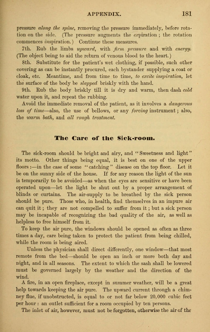 pressure along the spine, removing the pressure immediately, before rota- tion on the side. (The pressure augments the expiration ; the rotation commences mspiration.) Continue these measures. 7th. Rub the limbs upward, with firm pressure and with energy. (The object being to aid the return of venous blood to the heart.) 8th. Substitute for the patient's wet clothing, if possible, such other covering as can be instantly procured, each bystander supplying a coat or cloak, etc. Meantime, and from time to time, to excite inspiration, let the surface of the body be slapped briskly with the hand. 9th. Rub the body briskly till it is dry and warm, then dash cold water upon it, and repeat the rubbing. Avoid the immediate removal of the patient, as it involves a dmigerous loss of time—also, the use of bellows, or any forcing instrument; also, the warm hath, and all rough treatment. The Care of the Sick-room. The sick-room should be bright and airy, and Sweetness and light its motto. Other things being equal, it is best on one of the upper floors :—in the case of some catching disease on the top floor. Let it be on the sunny side of the house. If for any reason the light of the sun is temporarily to be avoided—as when the eyes are sensitive or have been operated upon—let the light be shut out by a proper arrangement of blinds or curtains. The air-supply to be breathed by the sick person should be pure. Those who, in health, find themselves in an impure air can quit it; they are not compelled to suffer from it; but a sick person may be incapable of recognizing the bad quality of the air, as well as helpless to free himself from it. To keep the air pure, the windows should be opened as often as three times a day, care being taken to protect the patient from being chilled, while the room is being aired. Unless the physician shall direct differently, one window—that most remote from the bed—should be open an inch or more both day and night, and in all seasons. The extent to which the sash shall be lowered must be governed largely by the weather and the direction of the wind. A fire, in an open fireplace, except in summer weather, will be a great help towards keeping the air pure. The upward current through a chim- ney flue, if unobstructed, is equal to or not far below 20,000 cubic feet per hour : an outlet sufficient for a room occupied by ten persons. The inlet of air, however, must not be forgotten, otherwise the air of the