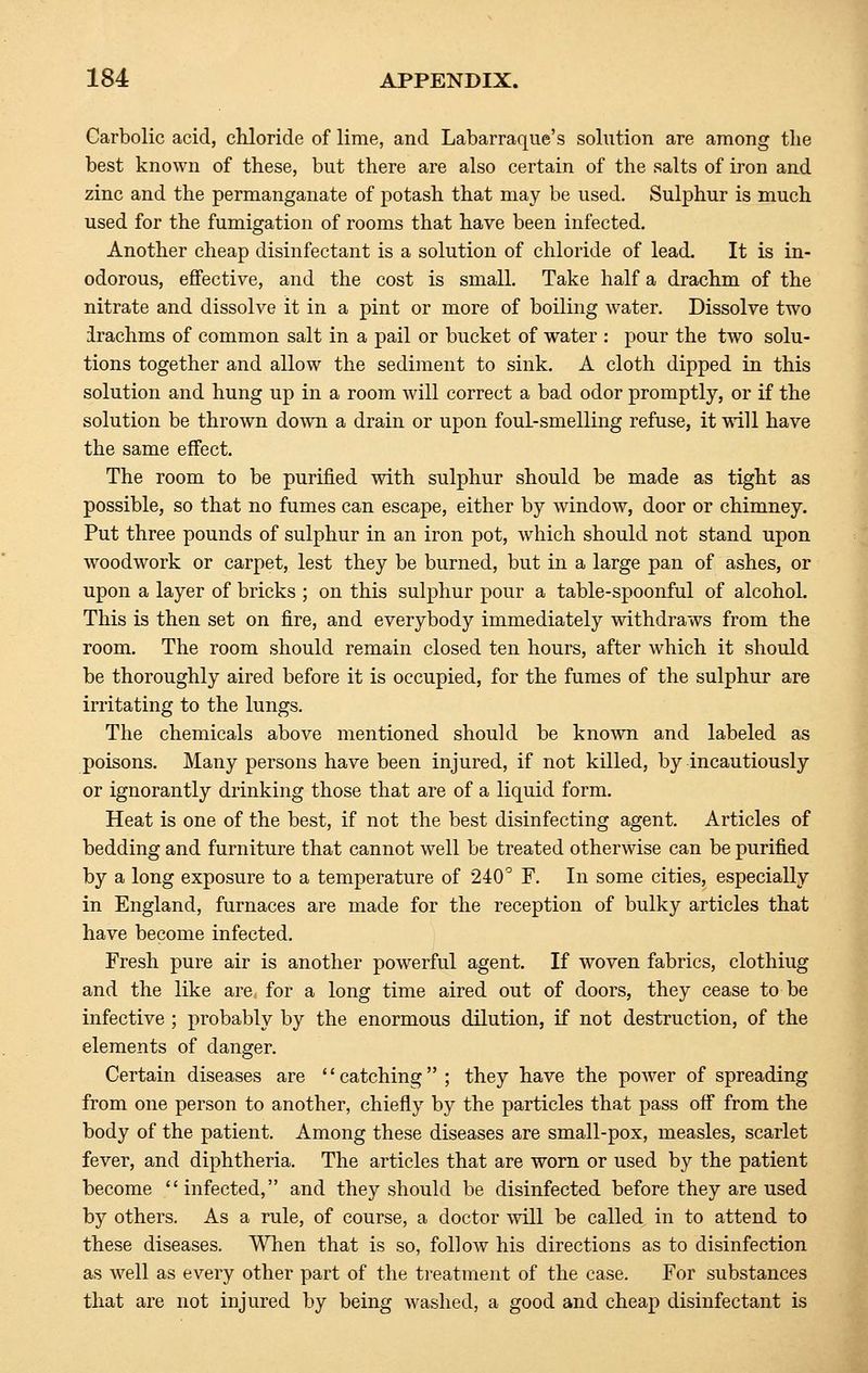 Carbolic acid, chloride of lime, and Labarraque's solution are among the best known of these, but there are also certain of the salts of iron and zinc and the permanganate of potash that may be used. Sulphur is much used for the fumigation of rooms that have been infected. Another cheap disinfectant is a solution of chloride of lead. It is in- odorous, effective, and the cost is small. Take half a drachm of the nitrate and dissolve it in a pint or more of boiling water. Dissolve two irachms of common salt in a pail or bucket of water : pour the two solu- tions together and allow the sediment to sink. A cloth dipped in this solution and hung up in a room will correct a bad odor promptly, or if the solution be thrown down a drain or upon foul-smelling refuse, it will have the same effect. The room to be purified with sulphur should be made as tight as possible, so that no fumes can escape, either by window, door or chimney. Put three pounds of sulphur in an iron pot, which should not stand upon woodwork or carpet, lest they be burned, but in a large pan of ashes, or upon a layer of bricks ; on this sulphur pour a table-spoonful of alcohol. This is then set on fire, and everybody immediately withdraws from the room. The room should remain closed ten hours, after which it should be thoroughly aired before it is occupied, for the fumes of the sulphur are irritating to the lungs. The chemicals above mentioned should be known and labeled as poisons. Many persons have been injured, if not killed, by incautiously or ignorantly drinking those that are of a liquid form. Heat is one of the best, if not the best disinfecting agent. Articles of bedding and furniture that cannot well be treated otherwise can be purified by a long exposure to a temperature of 240° F. In some cities, especially in England, furnaces are made for the reception of bulky articles that have become infected. Fresh pure air is another powerful agent. If woven fabrics, clothiug and the like are, for a long time aired out of doors, they cease to be infective ; probably by the enormous dilution, if not destruction, of the elements of danger. Certain diseases are '' catching ; they have the poAver of spreading from one person to another, chiefly by the particles that pass off from the body of the patient. Among these diseases are small-pox, measles, scarlet fever, and diphtheria. The articles that are worn or used by the patient become infected, and they should be disinfected before they are used by others. As a rule, of course, a doctor will be called in to attend to these diseases. When that is so, follow his directions as to disinfection as well as every other part of the treatment of the case. For substances that are not injured by being washed, a good and cheap disinfectant is