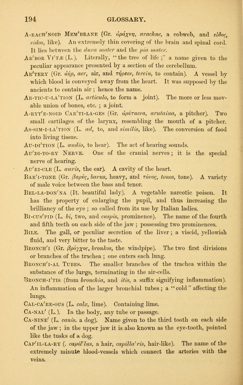 A-rach'noid Mem'brane (Gr. upaxvy, amchne, a cobweb, and dine, eidos, like). An extremely thin covering of the brain and spinal cord. It lies between the dura mater and the pia mater. Ar'bor Vi'tjb (L.). Literally, ''the tree of life ; a name given to the peculiar appearance presented by a section of the cerebellum. Ar'tery (Gr. drip, ^er, air, and rripuv, terein, to contain). A vessel by which blood is conveyed away from the heart. It was supposed by the ancients to contain air ; hence the name. Ar-tic-tj-la'tion (L. articulo, to form a joint). The more or less mov- able union of bones, etc. ; a joint. A-ryt'e-noid Car'ti-la-ges (Gr. upvraiva, arutaina, a pitcher). Two small cartilages of the larynx, resembling the mouth of a pitcher. As-sim-i-la'tion (L. ad, to, and similis, like). The conversion of food into living tissue. Au-di'tion (L. audio, to hear). The act of hearing sounds. Au'di-to-ry Nerve. One of the cranial nerves; it is the special nerve of hearing. Au'ri-cle (L. auris, the ear). A cavity of the heart. Bar'i-tone (Gr. f3apvc, barus, heavy, and tovoc, tonos, tone). A variety of male voice between the bass and tenor. Bel-la-don'na (It. beautiful lady). A vegetable narcotic poison. It has the property of enlarging the pupil, and thus increasing the brilliancy of the eye ; so called from its use by Italian ladies. Bi-cus'pid (L. hi, two, and cusjjis, prominence). The name of the fourth and fifth teeth on each side of the jaw ; possessing two prominences. Bile. The gall, or peculiar secretion of the liver; a viscid, yellowish fluid, and very bitter to the taste. Bronch'i (Gr. fipoyxoc, bronkos, the windpipe). The two first divisions or branches of the trachea ; one enters each lung. Bronch'i-al Tubes. The smaller branches of the trachea within the substance of the lungs, terminating in the air-cells. Bronch-i'tis (from bronchia, and itis, a suffix signifying inflammation). An inflammation of the larger bronchial tubes ; a cold affecting the lungs. Cal-ca're-ous (L, calx, lime). Containing lime. Ca-nal' (L.). In the body, any tube or passage. Ca-nine' (L. canis, a dog). Name given to the third tooth on each side of the jaw ; in the upper jaw it is also known as the eye-tooth, pointed like the tusks of a dog. Cap'il-la-ry (. capil'lus, a hair, capilla'ris, hair-like). The name of the extremely minute blood-vessels which connect the arteries Avith the veins.