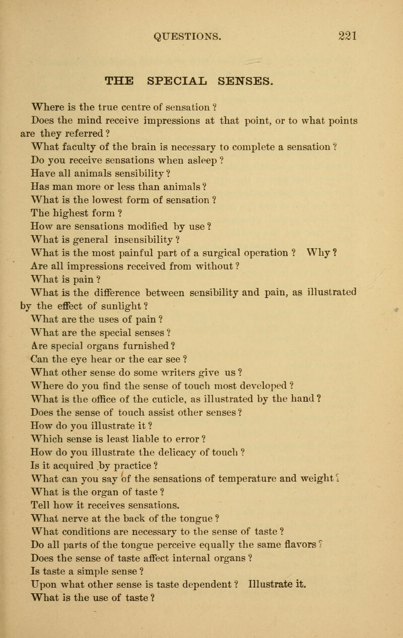 THE SPECIAL SENSES. Where is the true centre of sensation ? Does the mind receive impressions at that point, or to what points are they referred ? What faculty of the brain is necessary to complete a sensation ? Do you receive sensations when asleep ? Have all animals sensibility ? Has man more or less than animals ? What is the lowest form of sensation ? The highest form ? How are sensations modified by use ? What is general insensibility ? What is the most painful part of a surgical operation ? Why ? Are all impressions received from without ? What is pain ? What is the difference between sensibility and pain, as illustrated by the effect of sunlight ? What are the uses of pain ? What are the special senses ? A.re special organs furnished? Can the eye hear or the ear see ? What other sense do some writers give us ? Where do you find the sense of touch most developed ? What is the office of the cuticle, as illustrated by the hand ? Does the sense of touch assist other senses ? How do you illustrate it ? Which sense is least liable to error? How do you illustrate the delicacy of touch ? Is it acquired by practice ? What can you say of the sensations of temperature and weight \ What is the organ of taste ? Tell how it receives sensations. What nerve at the back of the tongue ? What conditions are necessary to the sense of taste ? Do all parts of the tongue perceive equally the same flavors T Does the sense of taste affect internal organs ? Is taste a simple sense ? Upon what other sense is taste dependent ? Illustrate it. What is the use of taste ?