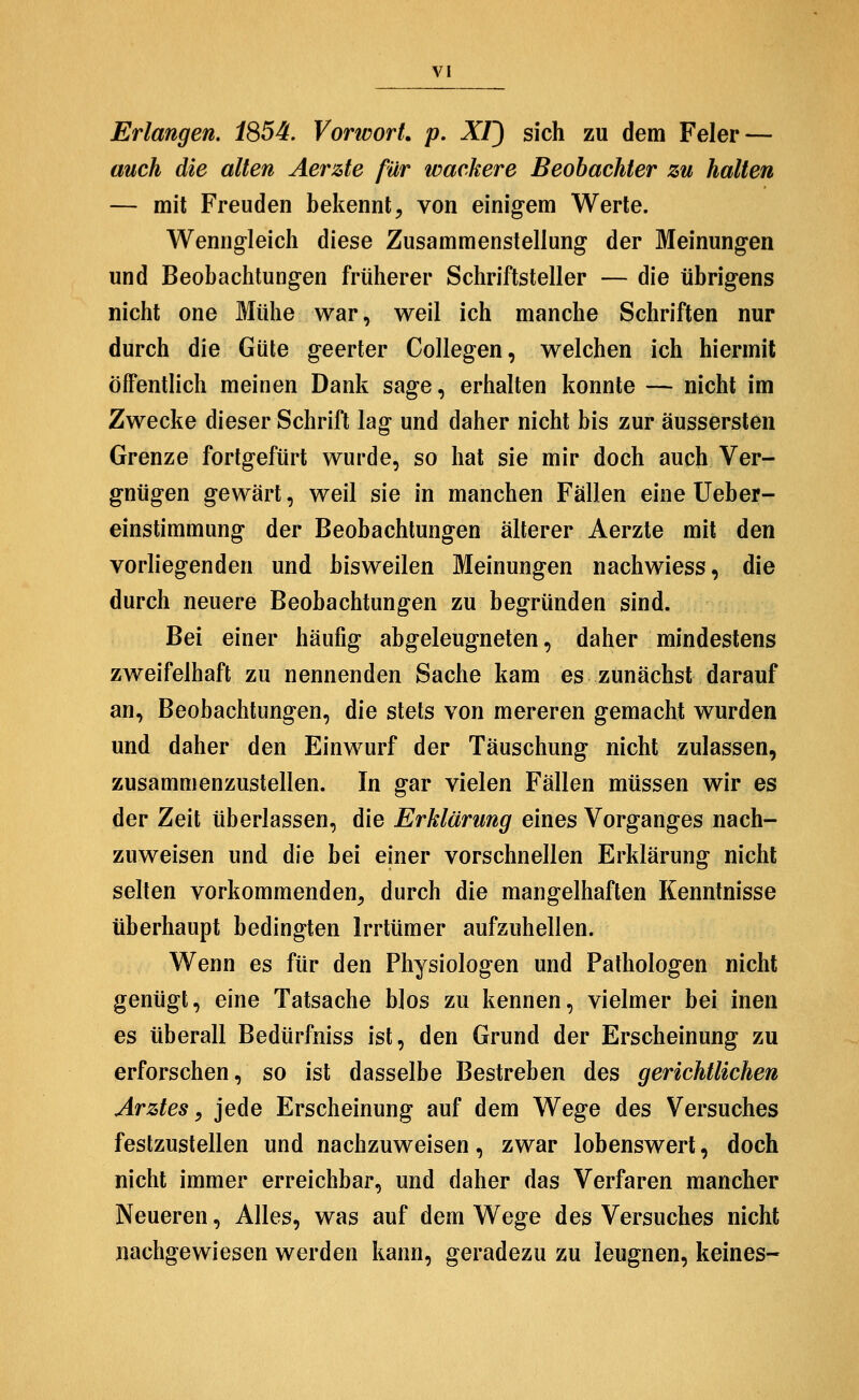 Erlangen. 1S54, Vorwort, p. XI) sich zu dem Feier — auch die alten Aerzte für wackere Beobachter zu halten — mit Freuden bekennt^ von einigem Werte. Wenng-leich diese Zusammenstellung der Meinungen und Beobachtungen früherer Schriftsteller — die übrigens nicht one Mühe war, weil ich manche Schriften nur durch die Güte geerter Collegen, welchen ich hiermit öffentlich meinen Dank sage, erhalten konnte — nicht im Zwecke dieser Schrift lag und daher nicht bis zur äussersten Grenze fortgefürt wurde, so hat sie mir doch auch Ver- gnügen gewärt, weil sie in manchen Fällen eine Ueber- einstimmung der Beobachtungen älterer Aerzte mit den vorliegenden und bisweilen Meinungen nachwiess, die durch neuere Beobachtungen zu begründen sind. Bei einer häufig abgeleugneten, daher mindestens zweifelhaft zu nennenden Sache kam es zunächst darauf an, Beobachtungen, die stets von mereren gemacht wurden und daher den Einwurf der Täuschung nicht zulassen, zusammenzustellen. In gar vielen Fällen müssen wir es der Zeit überlassen, die ^r^/ärw72^ eines Vorganges nach- zuweisen und die bei einer vorschnellen Erklärung nicht selten vorkommenden, durch die mangelhaften Kenntnisse überhaupt bedingten Irrtümer aufzuhellen. Wenn es für den Physiologen und Pathologen nicht genügt, eine Tatsache blos zu kennen, vielmer bei inen es überall Bedürfniss ist, den Grund der Erscheinung zu erforschen, so ist dasselbe Bestreben des gerichtlichen Arztes^ jede Erscheinung auf dem Wege des Versuches festzustellen und nachzuweisen, zwar lobenswert, doch nicht immer erreichbar, und daher das Verfaren mancher Neueren, Alles, was auf dem Wege des Versuches nicht nachgewiesen werden kann, geradezu zu leugnen, keines-