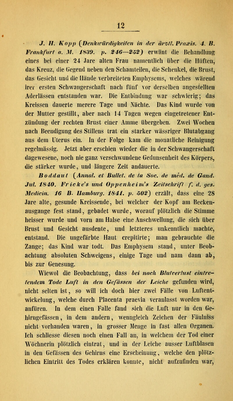 J. H. Kopp {^Denkii'ür(Ulfkeilen in der ärzth Praxis. 4. ß. Frankf'nrt a. M. 18S9, p, 246~2o2) erwänt die Behandlung eines bei einer 24 Jare alten Frau namentlich über die Hüften, das Kreuz, die liegend neben den Schamteilen, die Schenkel, die Brust, das Gesicht und die Hände verbreiteten Emphysems, welches vvärend irer ersten Schwangerschaft nach fünf vor derselben angestellten Aderlässen entstanden war. Die Entbindung war schwierig; das Kreissen dauerte merere Tage und Nächte. Das Kind wurde von der Mutter gestillt, aber nach 14 Tagen wegen eingetretener Ent- zündung der rechten Brust einer Amme übergeben. Zwei Wochen nach Beendigung des Stillens trat ein starker wässriger Blutabgang aus dem Uterus ein. In der Folge kam die monatliche Reinigung regelmässig. Jetzt aber erschien wieder die in der Schwangerschaft dagewesene, noch nie ganz verschwundene Gedunsenheit des Körpers, die stärker wurde, und längere Zeit andauerte. Boddaut {^AnnaL el Bullet, de ta Soc. de med, de Gand. Jul. 1840. Fricke's und Oppenheirii\^ Zeitschrifl f, d. ges. Medicin. 16 B. Uamburg. 1841, p. 602^ erzält, dass eine 28 Jare alte, gesunde Kreissende, bei welcher der Kopf am Becken- ausgange fest stand, gebadet wurde, worauf plötzUch die Stimme heisser wurde und vorn am Halse eine Anschwellung, die sich über Brust und Gesicht ausdente, und letzteres unkenntUch machte, entstand. Die ungefärbte Haut crepitirte; man gebrauchte die Zange; das Kind war todt. Das Emphysem stand, unter Beob- achtung absoluten Schweigens, einige Tage und nam dann ab, bis zur Genesung. Wiewol die Beobachtung, dass bei nach Blulrerluat eintre- tendem Tode Luft in den Gefässen der Leiche gefunden wird, nicht selten ist, so will ich doch hier zwei Fälle von Luftent- wickelung , welche durch Placenta praevia veranlasst worden war, anfüren. In dem einen Falle fand sich die Luft nur in den Ge- hirngefässen, in dem andern, wenngleich Zeichen der Fäulni^s nicht vorhanden waren, in grosser Menge in fast allen Organen. Ich schliesse diesen noch einen Fall an, in w^elchem der Tod einer Wöchnerin plötzHch eintrat, und in der Leiche ausser Luftblasen in den Gefässen des Gehirns eine Erscheinung, welche den plötz- lichen Eintritt des Todes erklären konnte, nicht aufzufinden war,