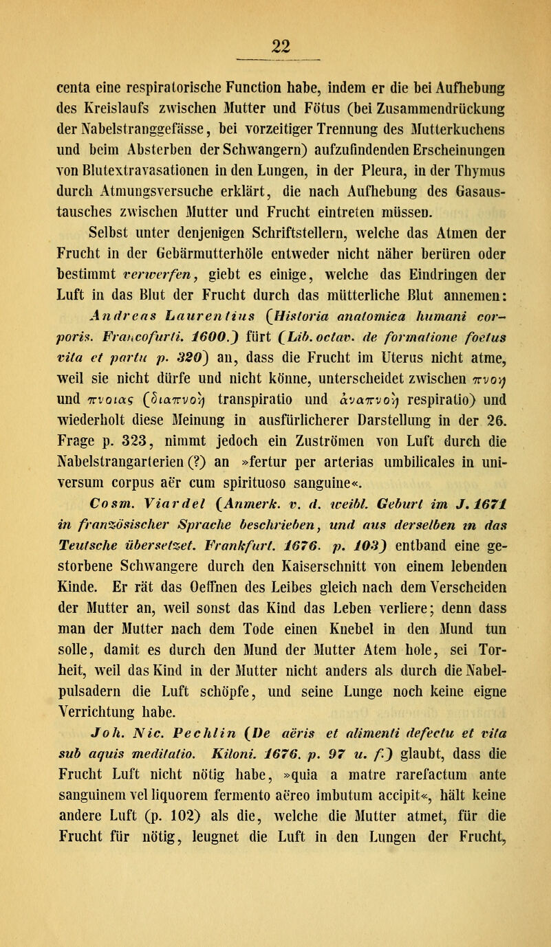 centa eine respiratorische Function habe, indem er die hei Aufhebung des Kreislaufs zwischen Mutter und Fötus (bei Zusammendrüclcung der Nabelstranggefässe, bei vorzeitiger Trennung des Mutterlcuchens und beim Absterben der Schwangern) aufzufindenden Erscheinungen von Blutextravasationen in den Lungen, in der Pleura, in der Thymus durch Atmungsversuche erklärt, die nach Aufhebung des Gasaus- tausches zwischen Mutter und Frucht eintreten müssen. Selbst unter denjenigen Schriftstellern, welche das Atmen der Frucht in der Gebärmutterhöle entweder nicht näher berüren oder bestimmt verwerfen, giebt es einige, welche das Eindringen der Luft in das Blut der Frucht durch das mütterhche Blut annemen: Andreas haurentius (Hisloria anatomica humani cor- poris. ¥rmiCofur(i, 1600.') fürt (^Lih.octav. de formatione foetus vUa et partit p. 320) an, dass die Frucht im Uterus nicht atme, weil sie nicht dürfe und nicht könne, unterscheidet zwischen Trvoy) und TTi'om? (^biairvovj transpiratio und avairvol) respiratio) und wiederholt diese Meinung in ausfürlicherer Darstellung in der 26. Frage p. 323, nimmt jedoch ein Zuströmen von Luft durch die Nabelstrangarterien (?) an »fertur per arterias umbilicales in Uni- versum corpus aer cum spirituoso sanguine«. Cosm. Viardel (^Anrnerk. v. d. loeibl. Geburt im J,167i in französischer Sprache beschrieben, und aus derselben tn das Teufsche übersetzet. Frankfurt. 1676. p. lOS) entband eine ge- storbene Schwangere durch den Kaiserschnitt von einem lebenden Kinde. Er rät das Oeffnen des Leibes gleich nach dem Verscheiden der Mutter an, weil sonst das Kind das Leben verliere; denn dass man der Mutter nach dem Tode einen Knebel in den Mund tun solle, damit es durch den Mund der Mutter Atem hole, sei Tor- heit, weil das Kind in der Mutter nicht anders als durch die Nabel- pulsadern die Luft schöpfe, und seine Lunge noch keine eigne Verrichtung habe. Joh. Nie. Pechlin (^l)e aeris et alimenti defectu et vita sub aquis medifatio. Kiloni. 1676. p. 97 u. fj glaubt, dass die Frucht Luft nicht nötig habe, »quia a matre rarefactum ante sanguinem vel liquorem fermento aereo imbutum accipit«, hält keine andere Luft (p. 102) als die, welche die Mutter atmet, für die Frucht für nötig, leugnet die Luft in den Lungen der Frucht^