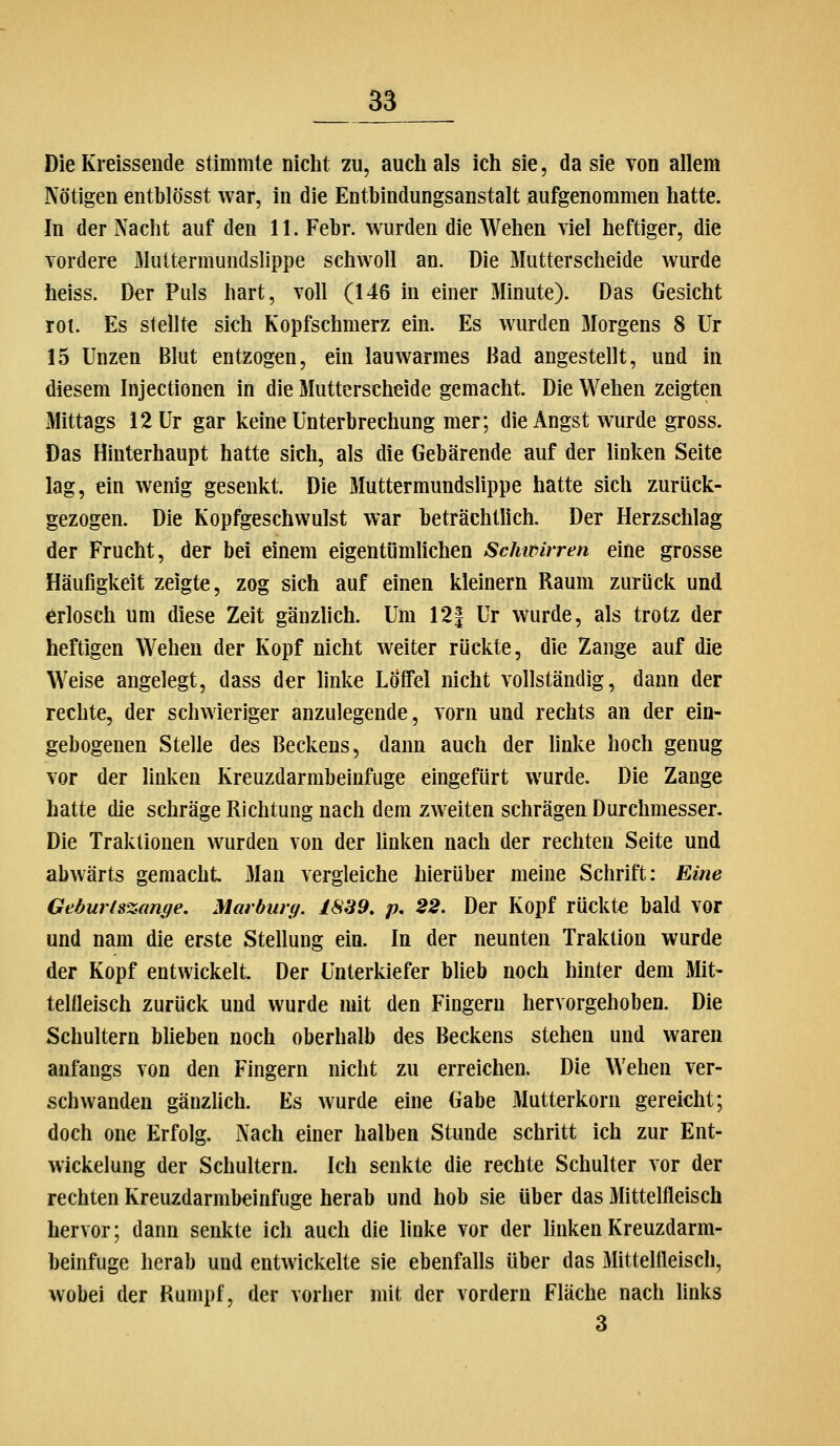 Die Kreissende stimmte niciit zu, auch als ich sie, da sie von allem Nötigen entblösst war, in die Entbindungsanstalt aufgenommen hatte. In der Nacht auf den 11. Febr. wurden die Wehen viel heftiger, die vordere Muttermundslippe schwoll an. Die Mutterscheide wurde heiss. Der Puls hart, voll (146 in einer Minute). Das Gesicht rot. Es stellte sich Kopfschmerz ein. Es wurden 3Iorgens 8 ür 15 Unzen Blut entzogen, ein lauwarmes Bad angestellt, und in diesem Injectionen in die Mutterscheide gemacht. Die Wehen zeigten Mittags 12 Ur gar keine Unterbrechung mer; die Angst wurde gross. Das Hinterhaupt hatte sich, als die Gebärende auf der linken Seite lag, ein wenig gesenkt. Die Muttermundslippe hatte sich zurück- gezogen. Die Kopfgeschwulst war beträchtlich. Der Herzschlag der Frucht, der bei einem eigentömUchen Schwirren eine grosse Häufigkeit zeigte, zog sich auf einen kleinern Raum zurück und erlosch um diese Zeit gänzlich. Um 12| Ur wurde, als trotz der heftigen Wehen der Kopf nicht weiter rückte, die Zange auf die Weise angelegt, dass der hnke LÖfFel nicht vollständig, dann der rechte, der schwieriger anzulegende, vorn und rechts an der ein- gebogenen Stelle des Beckens, dann auch der hnke hoch genug vor der linken Kreuzdarmbeinfuge eingefürt wurde. Die Zange hatte die schräge Richtung nach dem zweiten schrägen Durchmesser. Die Traktionen wurden von der Unken nach der rechten Seite und abwärts gemacht 3Ian vergleiche hierüber meine Schrift: Eine Geburtszange. Marburg. 1S39. p, 22. Der Kopf rückte bald vor und nam die erste Stellung ein. In der neunten Traktion wurde der Kopf entwickelt. Der Unterkiefer blieb noch hinter dem Mit- tellleisch zurück und wurde mit den Fingern hervorgehoben. Die Schultern bheben noch oberhalb des Beckens stehen und waren anfangs von den Fingern nicht zu erreichen. Die Wehen ver- schwanden gänzlich. Es wurde eine Gabe Mutterkorn gereicht; doch one Erfolg. Nach einer halben Stunde schritt ich zur Ent- wickelung der Schultern. Ich senkte die rechte Schulter vor der rechten Kreuzdarmbeinfuge herab und hob sie über das Mittelfieisch hervor; dann senkte ich auch die linke vor der Unken Kreuzdarm- beinfuge herab und entwickelte sie ebenfalls über das Mittelfieisch, wobei der Rumpf, der vorher mit der vordem Fläche nach links 3