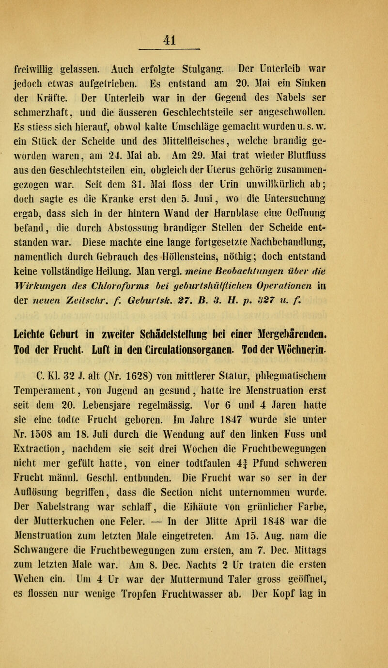 freiwillig gelassen. Auch erfolgte Stulgang. Der Unterleib war jedoch etw^as aufgetrieben. Es entstand am 20. 31ai em Sinken der Kräfte. Der Unterleib war in der Gegend des Nabels ser schmerzhaft, und die äusseren Geschlechtsteile ser angeschwollen. Es stiess sich hierauf, obwol kalte Umschläge gemacht w^urdenu.s.w. ein Stück der Scheide und des Mittelfleisches, welche brandig ge- worden waren, am 24. Mai ab. Am 29. Mai trat wieder Blutfluss aus den Geschlechtsteilen ein, obgleich der Uterus gehörig zusammen- gezogen war. Seit dem 31. Mai floss der Urin unwillkürlich ab; doch sagte es die Kranke erst den 5. Juni, wo die Untersuchung ergab, dass sich in der hintern Wand der Harnblase eine Oeffnung befand, die durch Abstossung brandiger Stellen der Scheide ent- standen war. Diese machte eine lange fortgesetzte Nachbehandlung, namentlich durch Gebrauch des Höllensteins, nöthig; doch entstand keine Yollständige Heilung. 3Ian vergl. meine Beobaclitungen über die Wirkungen des Chloroforms bei gehurlshülßichen Operationen in der neuen Zeitschr, f. Geburtsk. 27. B. S. H. p, 327 u. f. Leichte Geburt in zweiter Schädelstellung bei einer Mergebärenden. Tod der Frucht. Luft in den Circulationsorganen. Tod der Wüchnerin. C. Kl. 32 J. alt (Nr. 1628) von mittlerer Statur, phlegmatischem Temperament, von Jugend an gesund, hatte ire 3Ienstruation erst seit dem 20. Lebensjare regelmässig. Vor 6 und 4 Jaren hatte sie eine todte Frucht geboren. Im Jahre 1847 wurde sie unter Nr. 1508 am 18. Juh durch die Wendung auf den linken Fuss und Extraction, nachdem sie seit drei Wochen die Fruchtbewegungen nicht mer gefült hatte, von einer todtfaulen 4| Pfund schweren Frucht männl. Geschl. entbunden. Die Frucht war so ser in der Auflösung begriflen, dass die Section nicht unternommen wurde. Der Nabelstrang war schlaff, die Eihäute von grünlicher Farbe, der Mutterkuchen one Feier. — In der Mitte April 1848 war die Menstruation zum letzten Male eingetreten. Am 15. Aug. nam die Schwangere die Fruchtbewegungen zum ersten, am 7. Dec. Mittags zum letzten Male war. Am 8. Dec. Nachts 2 Ur traten die ersten Wehen ein. Um 4 Ur war der Muttermund Taler gross geölfnet, es flössen nur wenige Tropfen Fruchtwasser ab. Der Kopf lag in