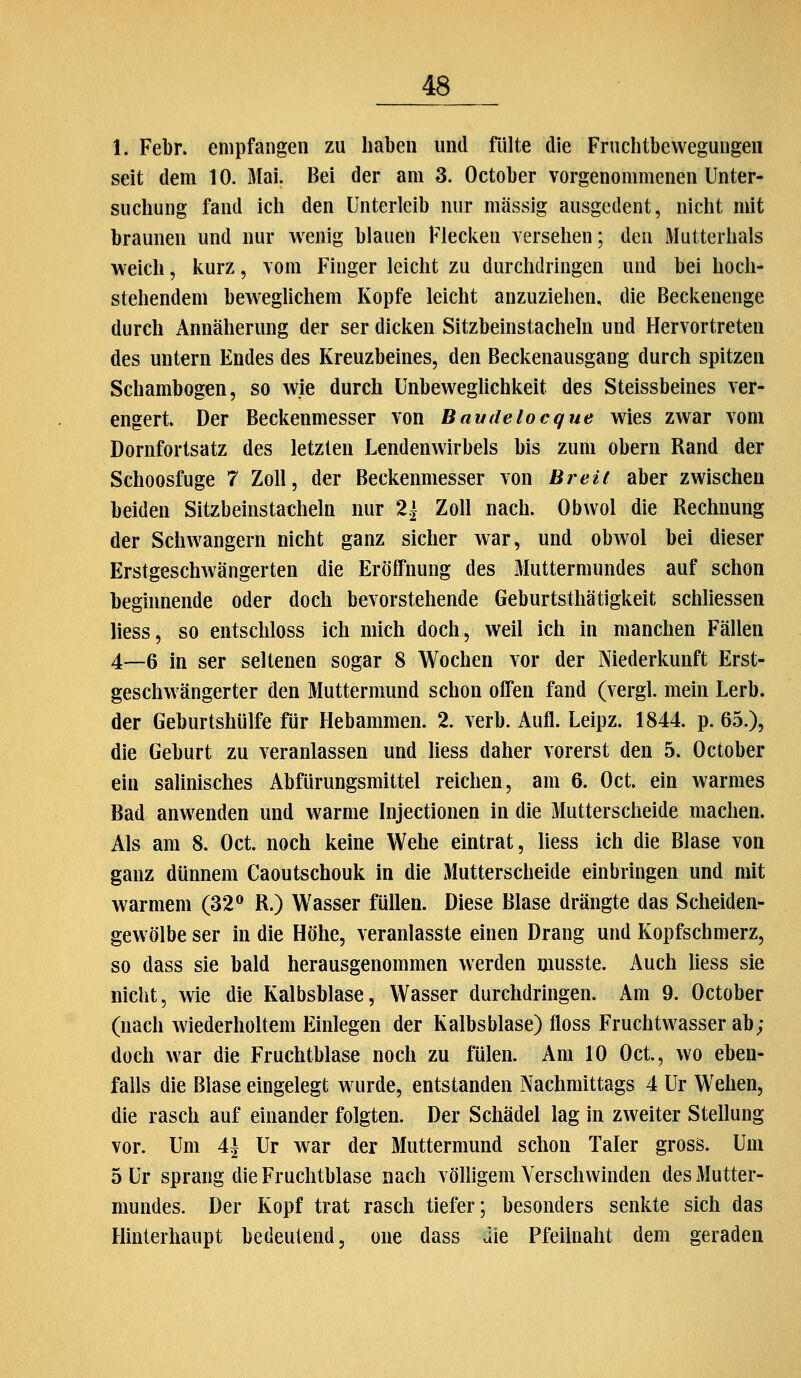 1. Febr. empfangen zu haben und fiilte die Fruchtbevvegungeii seit dem 10. Mai. Bei der am 3. October vorgenommenen Unter- suchung fand ich den Unterleib nur massig ausgedent, nicht mit braunen und nur wenig blauen Flecken versehen; den Mutterhals weich, kurz, vom Finger leicht zu durchdringen und bei hoch- stehendem beweghchem Kopfe leicht anzuziehen, die Beckenenge durch Annäherung der ser dicken Sitzbeinstachehi und Hervortreten des untern Endes des Kreuzbeines, den Beckenausgang durch spitzen Schambogen, so wie durch Unbeweglichkeit des Steissbeines ver- engert Der Beckenmesser von Bamlelocque wies zwar vom Dornfortsatz des letzten Lendenwirbels bis zum obern Rand der Schoosfuge 7 Zoll, der Beckenmesser von Breit aber zwischen beiden Sitzbeinstacheln nur 2| Zoll nach. Obwol die Rechnung der Schwangern nicht ganz sicher war, und obwol bei dieser Erstgeschwängerten die Eröffnung des .Muttermundes auf schon beginnende oder doch bevorstehende Geburtsthätigkeit schliessen liess, so entschloss ich mich doch, weil ich in manchen Fällen 4—6 in ser seltenen sogar 8 Wochen vor der Niederkunft Erst- geschwängerter den Muttermund schon offen fand (vergl. mein Lerb. der Geburtshülfe für Hebammen. 2. verb. Aufl. Leipz. 1844. p. 65.), die Geburt zu veranlassen und liess daher vorerst den 5. October ein salinisches Abfürungsmittel reichen, am 6. Oct. ein warmes Bad anwenden und warme Injectionen in die Mutterscheide machen. Als am 8. Oct. noch keine Wehe eintrat, liess ich die Blase von ganz dünnem Caoutschouk in die Mutterscheide einbringen und mit warmem (32® R.) Wasser füllen. Diese Blase drängte das Scheiden- gewölbe ser in die Höhe, veranlasste einen Drang und Kopfschmerz, so dass sie bald herausgenommen werden musste. Auch liess sie nicht, wie die Kalbsblase, Wasser durchdringen. Am 9. October (nach wiederholtem Einlegen der Kalbsblase) floss Fruchtwasser ab; doch war die Fruchtblase noch zu fülen. Am 10 Oct, wo eben- falls die Blase eingelegt wurde, entstanden Nachmittags 4 Ur Wehen, die rasch auf einander folgten. Der Schädel lag in zweiter Stellung vor. Um A\ Ur war der Muttermund schon Taler gross. Um 5 Ur sprang die Fruchtblase nach vöHigem Verschwinden des Mutter- mundes. Der Kopf trat rasch tiefer; besonders senkte sich das Hinterhaupt bedeutend, one dass die Pfeilnaht dem geraden