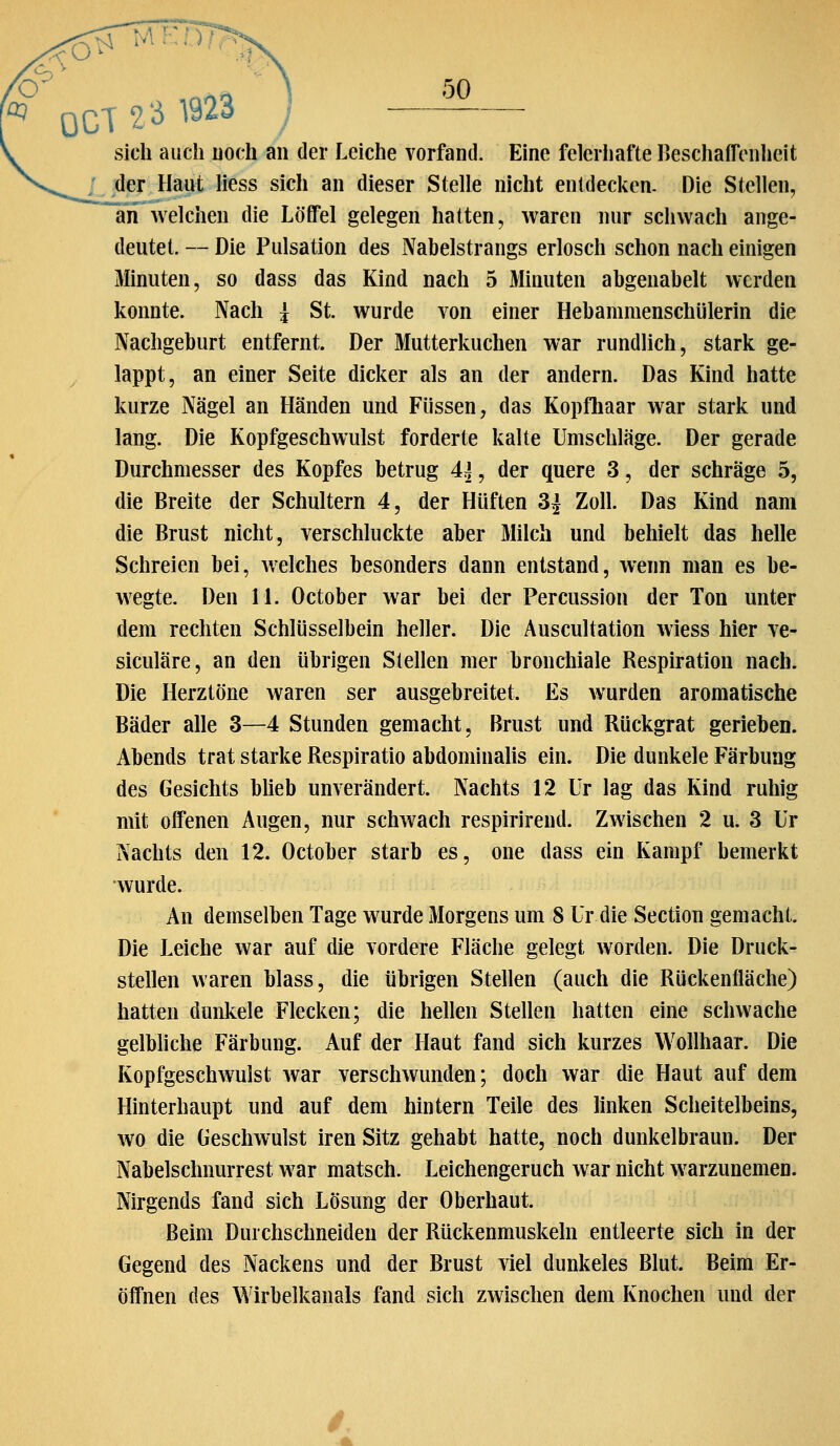■< o ^TMKTTr ^ 0CT2 3 1923 50 sich auch uoch an der Leiche vorfand. Eine feierhafte BeschafTonheit der Haut liess sich an dieser Stelle nicht entdecken- Die Stellen, an Avelchen die Löffel gelegen hatten, waren mir schwach ange- deutet. — Die Pulsation des Nabelstrangs erlosch schon nach einigen Minuten, so dass das Kind nach 5 Minuten abgenabelt werden konnte. Nach \ St. wurde von einer Hebammenschülerin die Nachgeburt entfernt. Der Mutterkuchen war rundlich, stark ge- lappt, an einer Seite dicker als an der andern. Das Kind hatte kurze Nägel an Händen und Füssen, das Kopfliaar war stark und lang. Die Kopfgeschwulst forderte kalte Umschläge. Der gerade Durchmesser des Kopfes betrug 4^, der quere 3, der schräge 5, die Breite der Schultern 4, der Hüften 3j Zoll. Das Kind nam die Brust nicht, verschluckte aber Milch und behielt das helle Schreien bei, welches besonders dann entstand, wenn man es be- wegte. Den 11. October war bei der Percussion der Ton unter dem rechten Schlüsselbein heller. Die Auscultation wiess hier ve- siculäre, an den übrigen Stellen mer bronchiale Respiration nach. Die Herztöne waren ser ausgebreitet. Es wurden aromatische Bäder alle 3—4 Stunden gemacht, Brust und Rückgrat gerieben. Abends trat starke Respiratio abdominalis ein. Die dunkele Färbung des Gesichts blieb unverändert. Nachts 12 Ur lag das Kind ruhig mit offenen Augen, nur schwach respirirend. Zwischen 2 u. 3 Ur Nachts den 12. October starb es, one dass ein Kampf bemerkt wurde. An demselben Tage wurde Morgens um 8 Ur die Section gemacht. Die Leiche war auf die vordere Fläche gelegt worden. Die Druck- stellen waren blass, die übrigen Stellen (auch die RUckenfläche) hatten dunkele Flecken; die hellen Stellen hatten eine schwache gelbliche Färbung. Auf der Haut fand sich kurzes Wollhaar. Die Kopfgeschwulst war verschwunden; doch war die Haut auf dem Hinterhaupt und auf dem hintern Teile des linken Scheitelbeins, wo die Geschwulst Iren Sitz gehabt hatte, noch dunkelbraun. Der Nabelschnurrest war matsch. Leichengeruch war nicht warzunemen. Nirgends fand sich Lösung der Oberhaut. Beim Durchschneiden der Rückenmuskeln entleerte sich in der Gegend des Nackens und der Brust viel dunkeles Blut. Beim Er- öffnen des \¥irbelkanals fand sich zwischen dem Knochen und der