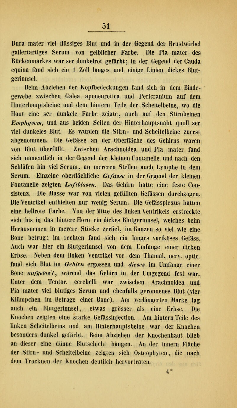 Dura niater viel flüssiges Blut und in der Gegend der Brustwirbel gallertartiges Serum von gelblicher Farbe. Die Pia mater des Rückenmarkes war ser dunkelrot gefärbt; in der Gegend der Cauda equina fand sich ein 1 Zoll langes und einige Linien dickes Blut- gerinnsel. Beim Abziehen der Kopfbedeckungen fand sich in dem Binde- gewebe zwischen Galea aponeurotica und Pericranium auf dem Hinterhauptsbeine und dem hintern Teile der Scheitelbeine, wo die Haut eine ser dunkele Farbe zeigte, auch auf den Stirnbeinen Emphysem, und aus beiden Seiten der Hinterhauptsnaht quoll ser viel dunkeles Blut. Es wurden die Stirn- und Scheitelbeine zuerst abgenommen. Die Gefässe an der Oberfläche des Gehirns waren von Blut überfüllt. Zwischen Arachnoidea und Pia mater fand sich namenthch in der Gegend der kleinen Fontanelle und nach den Schläfen hin viel Serum, an mereren Stellen auch Lymphe in dem Serum. Einzelne oberflächliche Gefässe in der Gegend der kleinen Fontanelle zeigten Lufiblasen. Das Gehirn hatte eine feste Con- sistenz. Die Masse war von vielen gefüllten Gefässen durclizogen. Die Ventrikel enthielten nur wenig Serum. Die Gefässplexus hatten eine hellrote Farbe. Von der Mitte des linken Ventrikels erstreckte sich bis ia das hintere Hörn ein dickes Blutgerinnsel^ Avelches beim Herausnemen in merere Stücke zerfiel, im Ganzen so viel wie eine Bone betrug; im rechten fand sich ein langes variköses Gefäss. Auch war hier ein Blutgerinnsel von dem Umfange einer dicken Erbse. Neben dem linken Ventrikel vor dem Thamal. nerv, optic. fand sich Blut im Gehirn ergossen und dieses im Umfange einer Bone aufgelöst ^ wäreud das Gehirn in der Umgegend fest war. Unter dem Tentor. cerebelli war zwischen Arachnoidea und Pia mater viel blutiges Serum und ebenfalls geronnenes Blut (vier Klümpchen im Betrage einer Bone). Am verlängerten Marke lag auch ein Blutgerinnsel, etwas grösser als eine Erbse. Die Knochen zeigten eine starke Gefässinjection. Am hintern Teile des linken Scheitelbeins und am Hinterhauptsbeine war der Knochen besonders dunkel gefärbt. Beim Abziehen der Knochenhaut bheb an dieser eine dünne Blutschicht hängen. An der Innern Fläche der Stirn- und Scheitelbeine zeigten sich Osteophylen, die nach dem Trocknen der Knochen deutlich hervortraten. 4*
