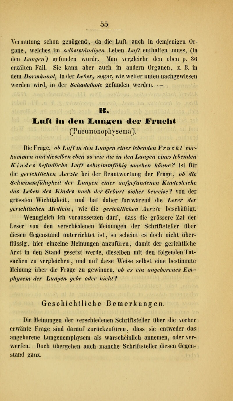Vermutuug schon genügend, da die Luft auch in demjenigen Or- gane , welches im aelösfafärntif/en Lehen Ltt/f enthalten muss, (in den Limi/en') gefunden wurde. 3Ian vergleiche den oben p. 36 erzälten Fall. Sie kann aber auch in andern Organen, z. B. in dem Darmkanal^ in der Leber, sogar, wie weiter unten nachgewiesen werden wird, in der Sekädelhöle gefunden werden. - liuft iii den S^iiift^eii der JFriieUt (^Piieumonophysema}. Die Frage, oh Laß in den Lungen einer lebenden Fruc h t vor- kommen und dieselben eben so wie die in den Lungen eines lebenden Kindes befindliche Luft scJurimmfähig machen könne? ist für die gerichtlichen Aerzie hei der Beantwortung der Frage, ob die Schwimmfähigkeit der Lungen einer au/gefundenen Kindesleiche das Leben des Kindes nach der Geburl sicher beweise ? TOn der grössten Wichtigkeit, und hat daher fortwärend die Lerer der gerichtlichen Medicin, wie die gerichtlichen Aer-zle beschäftigt. Wenngleich ich voraussetzen darf, dass die grössere Zal der Leser von den verschiedenen Meinungen der Schriftsteller über diesen Gegenstand unterrichtet ist, so scheint es doch nicht über- flüssig, hier einzelne 3Ieinungen anzufüren, damit der gerichthche Arzt in den Stand gesetzt Averde, dieselben mit den folgenden Tat- sachen zu vergleichen, und auf diese Weise selbst eine bestimmte Meinung über die Frage zu gewinnen, ob es ein angeborenes Em- physem der Lungen gebe oder nicht? Geschichtliche Bemerkungen. Die Meinungen der verschiedenen Schriftsteller über die vorher erwänte Frage sind darauf zurückzufüren, dass sie entweder das angeborene Lungenemphysem als warscheinlich annemen, oder ver- werftn. Doch übergehen auch manche Schriftsteller diesen Gegen- stand ganz.