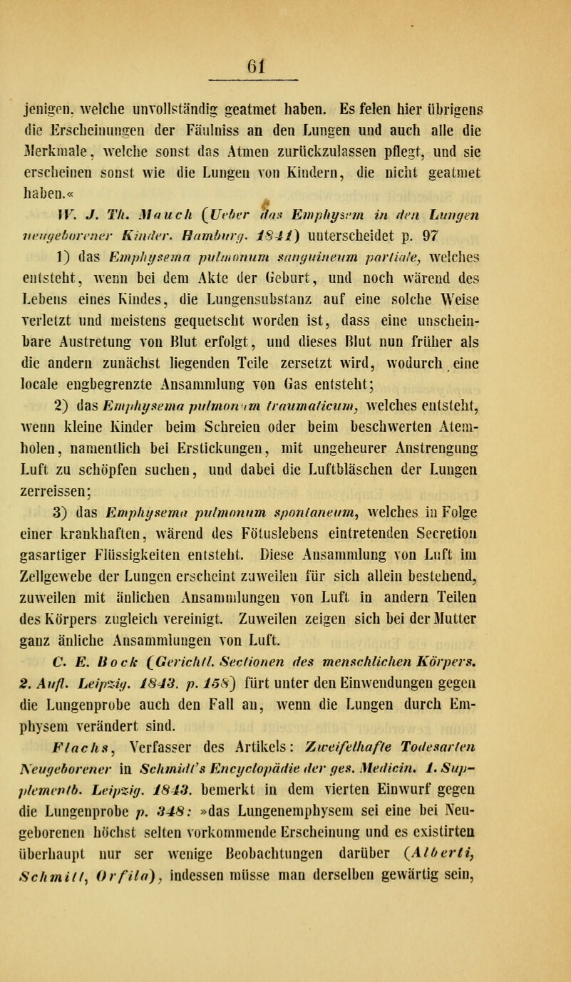 6f jenigeii. welche unvollständig: geatmet haben. Es feien hier übrigens die Erscheinungen der Fäulniss an den Lungen und auch alle die Älerkmale, welche sonst das Atmen zurückzulassen pflegt, und sie erscheinen sonst wie die Lungen von Kindern, die nicht geatmet haben.« IV. J. Tli, Mauch {Uvber ila^ Emphysem in den Lungen neugeborener Kinder. Hamburg. iS41) unterscheidet p. 97 1) das EinphyFema pvlmonum sanguineum parliale, welches entsteht, wenn bei dem Akte der Geburt, und noch wärend des Lebens eines Kindes, die Lungensubstanz auf eine solche Weise verletzt und meistens gequetscht worden ist, dass eine unschein- bare Austretung von Blut erfolgt, und dieses Blut nun früher als die andern zunächst liegenden Teile zersetzt wird, wodurch eine locale eugbegrenzte Ansammlung von Gas entsteht; 2) {\diS Emphyaema pulmonum traumaticiim, welches entsteht, wenn kleine Kinder beim Schreien oder beim beschwerten Atem- holen, namenthch bei Erstickungen, mit ungeheurer Anstrengung Luft zu schöpfen suchen, und dabei die Luftbläschen der Lungen zerreissen; 3) das Emplu/Hema pulmonum spontaneum, welches in Folge einer krankhaften, wärend des Fötuslebens eintretenden Secretion gasartiger Flüssigkeiten entsteht. Diese Ansammlung von Luft im Zellgewebe der Lungen erscheint zuweilen für sich allein bestehend, zuweilen mit änlichen Ansammlungen von Luft in andern Teilen des Körpers zugleich vereinigt. Zuweilen zeigen sich bei der Mutter ganz änliche Ansammlungen von Luft. C. E. Bock (^GerichtL Seclionen des menschlichen Körpers, 2. Aufl. Leipzig. 1843. p. ISS) fürt unter den Einwendungen gegen die Lungenprobe auch den Fall an, wenn die Lungen durch Em- physem verändert sind. Flachs, Verfasser des Artikels: Zureifelhafle Todesarien Neugeborener in Schmidl's Encyclopädie der ges. Medicin. I. Sup- plemenib. Leipzig. 1843. bemerkt in dem vierten Einwurf gegen die Lungenprobe p. 348: »das Lungenemphysem sei eine bei Neu- geborenen höchst selten vorkommende Erscheinung und es existirteu überhaupt nur ser wenige Beobachtungen darüber (Alberti, Schmill, Orfila)y indessen müsse man derselben gewärtig sein,