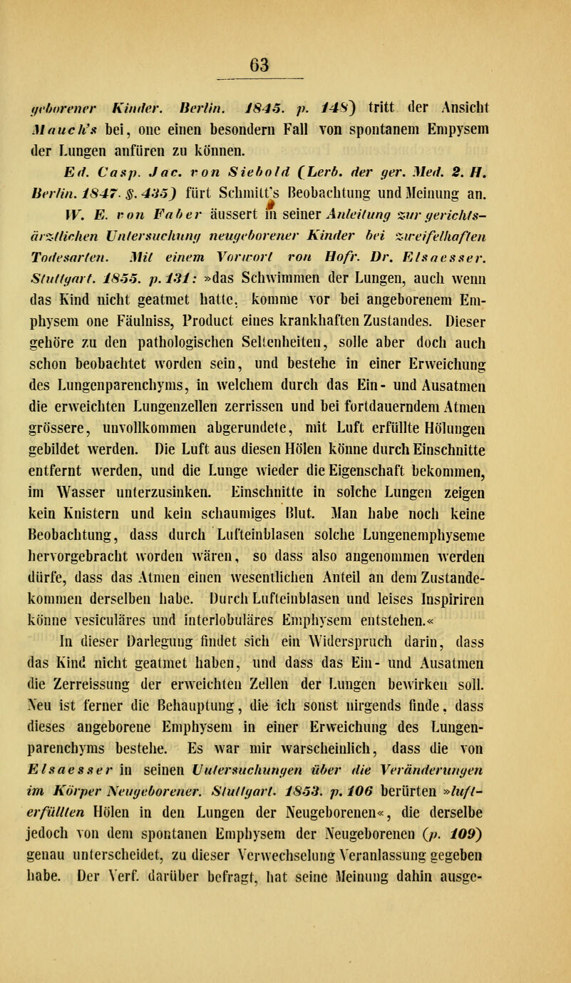 (fvhnrener Kinder. Berlin. JSJ6. p. i4S) tritt der Ansicht Mauch's bei, oiie einen besondern Fall von spontanem Enipysem der Lungen anfüren zu können. Ed. Casp. Jac, von Siebold (^Lerb. der ger. Med. 2. H, Berlin. 1847. §. 435) fürt Sclimitt's Beobachtung und Meinung an. [V, E. ron Faber äussert in stmtx Anleitung %vr gerichts- ärzlliehen Untersuchttng neugeborener Kinder bei zweifelhaften Todesarten. Mit einem Vorwort ron Eofr. Dr. Elsaesser. Stuttgart. 1855. p.lSl: »das Schwimmen der Lungen, auch wenn das Kind nicht geatmet hatte, komme vor bei angeborenem Em- physem one Fäulniss, Product eines krankhaften Zustandes. Dieser gehöre zu den pathologischen Seltenheiten, solle aber doch auch schon beobachtet worden sein, und bestehe in einer Erweichung des Lungenparenchyms, in welchem durch das Ein- und Ausatmen die erweichten Lungenzellen zerrissen und bei fortdauerndem Atmen grössere, unvollkommen abgerundete, mit Luft erfüllte Hölungen gebildet werden. Die Luft aus diesen Holen könne durch Einschnitte entfernt werden, und die Lunge wieder die Eigenschaft bekommen, im Wasser unterzusinken. Einschnitte in solche Lungen zeigen kein Knistern und kein schaumiges Blut. 31an habe noch keine Beobachtung, dass durch Lufteinblasen solche Lungenemphyseme hervorgebracht worden wären, so dass also angenommen werden dürfe, dass das Atmen einen wesentlichen Anteil an dem Zustande- kommen derselben habe. Durch Lufteinblasen und leises Inspiriren könne vesiculäres und interlobuläres Emphysem entstehen.« In dieser Darlegung findet sich ein Widerspruch darin, dass das Kind nicht geatmet haben, und dass das Ein- und Ausatmen die Zerreissung der erweichten Zellen der Lungen bewirken soll. Neu ist ferner die Behauptung, die ich sonst nirgends finde, dass dieses angeborene Emphysem in einer Erweichung des Lungen- parenchyms bestehe. Es war mir warscheinlich, dass die von Elsaesser in seinen Uutersuchungen über die Veränderungen im Körper Neugeborener. Stuttgart. 1853. p, 106 berürten »luft- erfüllten Holen in den Lungen der Neugeborenen«, die derselbe jedoch von dem spontanen Emphysem der Neugeborenen (/?. 109) genau unterscheidet, zu dieser Verwechselung Veranlassung gegeben habe. Der Verf. darüber befragt, hat seine Meinung dahin ausge-