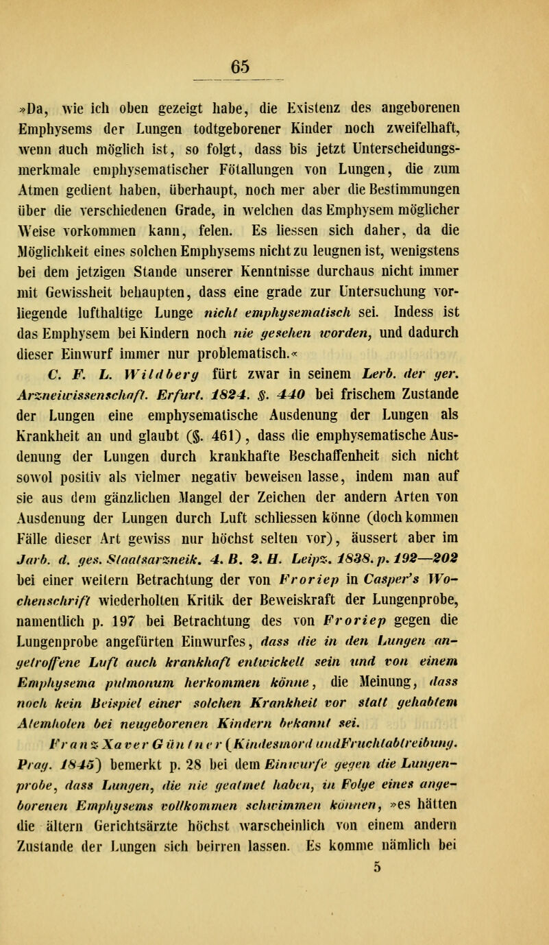=^Da, wie ich oben gezeigt habe, die Existenz des angeborenen Emphysems der Lungen todtgeborener Kinder noch zweifelhaft, wenn auch möglich ist, so folgt, dass bis jetzt Unterscheidungs- merkmale emphysematischer Fötallungen von Lungen, die zum Atmen gedient haben, überhaupt, noch mer aber die Bestimmungen über die verschiedenen Grade, in welchen das Emphysem möglicher Weise vorkommen kann, feien. Es Hessen sich daher, da die Möglichkeit eines solchen Emphysems nicht zu leugnen ist, wenigstens bei dem jetzigen Stande unserer Kenntnisse durchaus nicht immer mit Gewissheit behaupten, dass eine grade zur Untersuchung vor- liegende lufthaltige Lunge nicht emphysematisch sei. Indess ist das Emphysem bei Kindern noch nie gesehen worden, und dadurch dieser Einwurf immer nur problematisch.«^ C F. L. Wild herg fürt zwar in seinem Lerb. der ger. Arzneiwissenschnfi. Erfurt. 1824. §. 440 bei frischem Zustande der Lungen eine emphysematische Ausdenung der Lungen als Krankheit an und glaubt (§. 461), dass die emphysematische Aus- denung der Lungen durch krankhafte Beschaffenheit sich nicht sowol positiv als vielmer negativ beweisen lasse, indem man auf sie aus dem gänzlichen Mangel der Zeichen der andern Arten von Ausdenung der Lungen durch Luft schliessen könne (doch kommen Fälle dieser Art gewiss nur höchst selten vor), äussert aber im Jarf}. d. gen. Staataarzneik, 4, B, 2. U. Leip%, 1888. p, 192—202 bei einer weitem Betrachtung der von Froriep in Casper's Wo- chensclirif't wiederholten Kritik der Beweiskraft der Lungenprobe, namentlich p. 197 bei Betrachtung des von Froriep gegen die Lungenprobe angefürten Einwurfes, dass die in den Lungen an- getroffene Luft aucli krankhaft entwickelt sein und von einem Emphysema pulmonum herkommen könne, die Meinung, dass noch kein Beispiel einer solchen Krankheit vor statt gehabtem Atemholen bei neugeborenen Kindern bekannt sei. Fr an % Xa verG ün t n v r (Kindesmord undFruchtabtreibung. Prag. 1845') bemerkt p. 28 bei dem Einwurfe gegen die Lungen- probe, dass Lungen, die nie geatmet haben, in Folge eines ange- borenen Emphysems vollkommen schwimmen können, »es hätten die altern Gerichtsärzte höchst warscheinlich von einem andern Zustande der Lungen sich beirren lassen. Es komme nämlich bei 5