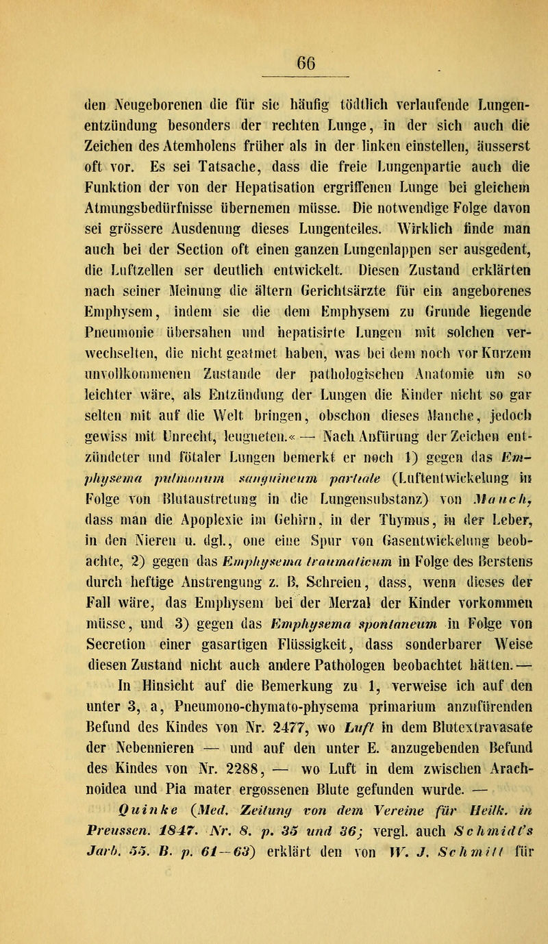 den Neugeborenen die für sie häufig tödilich verlaufende Lungen- entzündung besonders der rechten Lunge, in der sich auch die Zeichen des Atemholens früher als in der linken einstellen, äusserst oft vor. Es sei Tatsache, dass die freie Lungenpartie auch die Funktion der von der Hepatisation ergriffenen Lunge bei gleichem Atmungsbedürfnisse übernemen müsse. Die notwendige Folge davon sei grössere Ausdenung dieses Lungenteiles. Wirkhch finde man auch bei der Section oft einen ganzen Liingenlappen ser ausgedent, die Luftzellen ser deutlich entwickelt. Diesen Zustand erklärten nach seiner Meinung die altern Gerichtsärzte für ein angeborenes Emphysem, indem sie die dem Emphysem zu Grunde liegende Pneumonie übersahen und hepatisirte Lungen mit solchen ver- wechselten, die nicht geatmet haben, w as bei dem noch vor Kurzem unvollkommenen Zustande der pathologischen Anatomie um so leichter wäre, als Entzündung der Lungen die Kinder nicht so gar selten mit auf die Welt bringen, obschon dieses blanche, jedoch gewiss mit Unrecht, leugneten.« — Nach Anfürung der Zeichen ent- zündeter und fötaler Lungen bemerkt er noch 1) gegen das Em- physema jm/moimm sanf^umeum pm'liale (Luflentwickelung m Folge von Blutaustretung in die Lungensubstanz) von Mauck, dass man die Apoplexie im Gehirn, in der Thymus, m der Leber, in den Nieren u. dgl., one eine Spur von Gasentwickeluiig beob- achte, 2) gegen das Emphtfi^ema traumatlcum in Folge des Berstens durch heftige Anstrengung z. \X Schreien, dass, wenn dieses der Fall wäre, das Emphysem bei der Merzal der Kinder vorkommen müsse, und 3) gegen das Empht/sema sponlaneum in Folge von Secretion einer gasartigen Flüssigkeit, dass sonderbarer Weise diesen Zustand nicht auch andere Pathologen beobachtet hätten. — '»* In Hinsicht auf die Bemerkung zu 1, verweise ich auf den unter 3, a, Pneumono-chymato-physema primarium anzufürenden Befund des Kindes von Nr. 2477, wo Luft in dem Blutextravasate der Nebennieren — und auf den unter E. anzugebenden Befund des Kindes von Nr. 2288, — wo Luft in dem zwischen Arach- noidea und Pia mater ergossenen Blute gefunden wurde. — Quinke (^MeiL Zeitung von dem Vereine für Ueilk. in Preussen. 1847. -Nr. 8. p. 36 und 36; vergl. auch Schinidl's Jarb, .5.5. ß. p. 61-63) erklärt den von W, J, Schmiit für